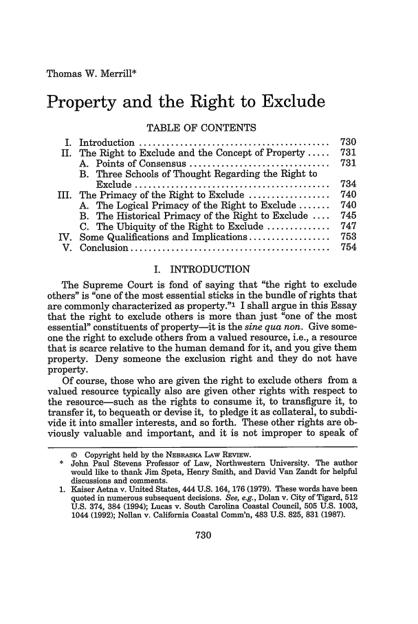 handle is hein.journals/nebklr77 and id is 740 raw text is: Thomas W. Merrill*Property and the Right to ExcludeTABLE OF CONTENTSI.  Introduction  ..........................................  730II. The Right to Exclude and the Concept of Property .....     731A. Points of Consensus ...............................     731B. Three Schools of Thought Regarding the Right toExclude  ...........................................   734III. The Primacy of the Right to Exclude ..................    740A. The Logical Primacy of the Right to Exclude .......     740B. The Historical Primacy of the Right to Exclude ....     745C. The Ubiquity of the Right to Exclude ..............    747IV. Some Qualifications and Implications ..................    753V.  Conclusion  ............................................  754I. INTRODUCTIONThe Supreme Court is fond of saying that the right to excludeothers is one of the most essential sticks in the bundle of rights thatare commonly characterized as property.' I shall argue in this Essaythat the right to exclude others is more than just one of the mostessential constituents of property-it is the sine qua non. Give some-one the right to exclude others from a valued resource, i.e., a resourcethat is scarce relative to the human demand for it, and you give themproperty. Deny someone the exclusion right and they do not haveproperty.Of course, those who are given the right to exclude others from avalued resource typically also are given other rights with respect tothe resource-such as the rights to consume it, to transfigure it, totransfer it, to bequeath or devise it, to pledge it as collateral, to subdi-vide it into smaller interests, and so forth. These other rights are ob-viously valuable and important, and it is not improper to speak of© Copyright held by the NEBRASKA LAW REVIEW.* John Paul Stevens Professor of Law, Northwestern University. The authorwould like to thank Jim Speta, Henry Smith, and David Van Zandt for helpfuldiscussions and comments.1. Kaiser Aetna v. United States, 444 U.S. 164, 176 (1979). These words have beenquoted in numerous subsequent decisions. See, e.g., Dolan v. City of Tigard, 512U.S. 374, 384 (1994); Lucas v. South Carolina Coastal Council, 505 U.S. 1003,1044 (1992); Nollan v. California Coastal Comm'n, 483 U.S. 825, 831 (1987).