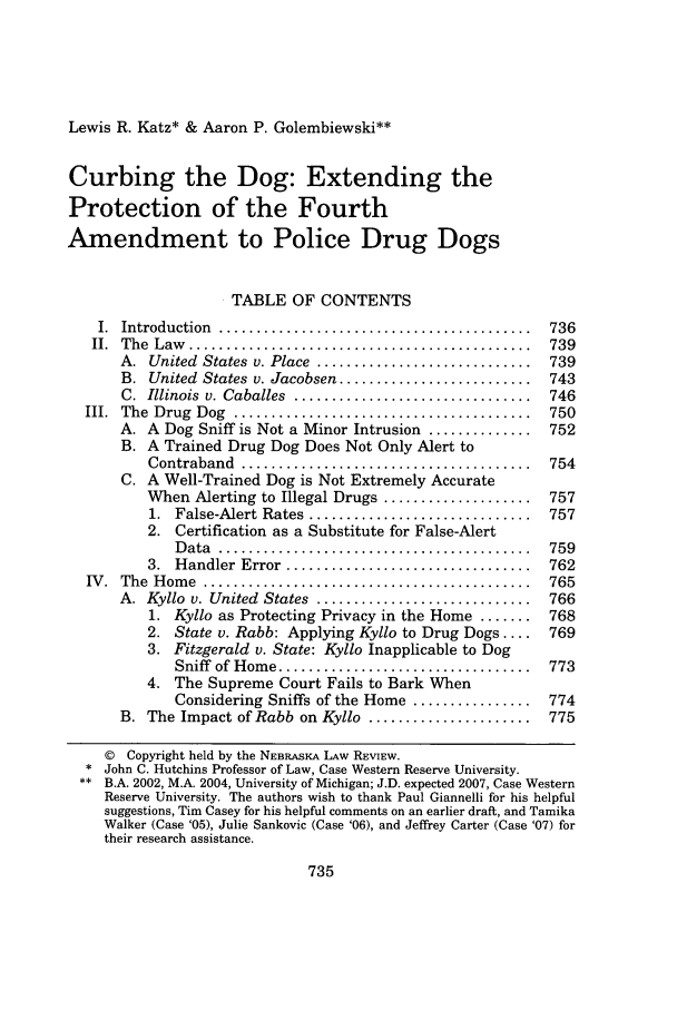 handle is hein.journals/nebklr85 and id is 743 raw text is: Lewis R. Katz* & Aaron P. Golembiewski**Curbing the Dog: Extending theProtection of the FourthAmendment to Police Drug DogsTABLE OF CONTENTSI.  Introduction  ..........................................  736II.  The  Law   ..............................................  739A.  United  States  v. Place  .............................  739B. United States v. Jacobsen ..........................  743C.  Illinois  v. Caballes  ................................  746III.  The  Drug  Dog  ............... ........................  750A. A Dog Sniff is Not a Minor Intrusion ..............   752B. A Trained Drug Dog Does Not Only Alert toContraband  .......................................  754C. A Well-Trained Dog is Not Extremely AccurateWhen Alerting to Illegal Drugs ....................  7571.  False-Alert Rates  ..............................  7572. Certification as a Substitute for False-AlertD ata  ..........................................  7593.  H andler  Error  .................................  762IV.  The  H om e  ............................................  765A.  Kyllo  v. United  States  .............................  7661. Kyllo as Protecting Privacy in the Home .......   7682. State v. Rabb: Applying Kyllo to Drug Dogs ....   7693. Fitzgerald v. State: Kyllo Inapplicable to DogSniff  of Hom e ..................................  7734. The Supreme Court Fails to Bark WhenConsidering Sniffs of the Home ................   774B. The Impact of Rabb on Kyllo ......................    775© Copyright held by the NEBRASKA LAW REVIEW.* John C. Hutchins Professor of Law, Case Western Reserve University.** B.A. 2002, M.A. 2004, University of Michigan; J.D. expected 2007, Case WesternReserve University. The authors wish to thank Paul Giannelli for his helpfulsuggestions, Tim Casey for his helpful comments on an earlier draft, and TamikaWalker (Case '05), Julie Sankovic (Case '06), and Jeffrey Carter (Case '07) fortheir research assistance.