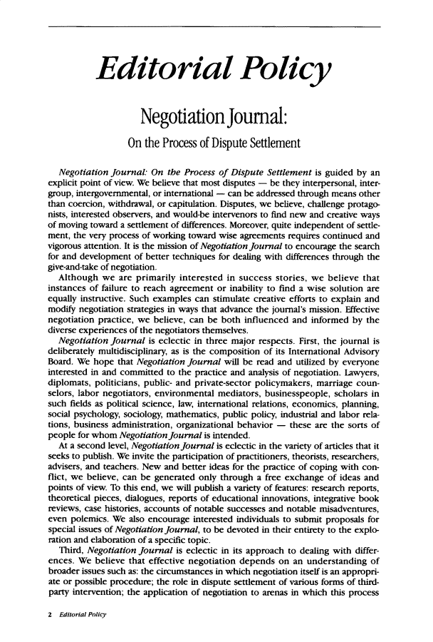 handle is hein.journals/nejo11 and id is 1 raw text is:            Editorial Policy                     Negotiation Journal:                  On  the  Process of Dispute  Settlement   Negotiation Journal: On  the Process of Dispute Settlement is guided by anexplicit point of view. We believe that most disputes - be they interpersonal, inter-group, intergovernmental, or international - can be addressed through means otherthan coercion, withdrawal, or capitulation. Disputes, we believe, challenge protago-nists, interested observers, and would-be intervenors to find new and creative waysof moving toward a settlement of differences. Moreover, quite independent of settle-ment, the very process of working toward wise agreements requires continued andvigorous attention. It is the mission of Negotiation Journal to encourage the searchfor and development of better techniques for dealing with differences through thegive-and-take of negotiation.  Although   we are primarily interested in success  stories, we believe thatinstances of failure to reach agreement or inability to find a wise solution areequally instructive. Such examples can stimulate creative efforts to explain andmodify negotiation strategies in ways that advance the journal's mission. Effectivenegotiation practice, we believe, can be both influenced and informed by  thediverse experiences of the negotiators themselves.  Negotiation Journal  is eclectic in three major respects. First, the journal isdeliberately multidisciplinary, as is the composition of its International AdvisoryBoard. We  hope that Negotiation Journal will be read and utilized by everyoneinterested in and committed to the practice and analysis of negotiation. Lawyers,diplomats, politicians, public- and private-sector policymakers, marriage coun-selors, labor negotiators, environmental mediators, businesspeople, scholars insuch fields as political science, law, international relations, economics, planning,social psychology, sociology, mathematics, public policy, industrial and labor rela-tions, business administration, organizational behavior - these are the sorts ofpeople for whom Negotiation Journal is intended.  At a second level, Negotiation Journal is eclectic in the variety of articles that itseeks to publish. We invite the participation of practitioners, theorists, researchers,advisers, and teachers. New and better ideas for the practice of coping with con-flict, we believe, can be generated only through a free exchange of ideas andpoints of view. To this end, we will publish a variety of features: research reports,theoretical pieces, dialogues, reports of educational innovations, integrative bookreviews, case histories, accounts of notable successes and notable misadventures,even polemics. We  also encourage interested individuals to submit proposals forspecial issues of Negotiation Journal, to be devoted in their entirety to the explo-ration and elaboration of a specific topic.   Third, Negotiation journal is eclectic in its approach to dealing with differ-ences. We  believe that effective negotiation depends on an understanding  ofbroader issues such as: the circumstances in which negotiation itself is an appropri-ate or possible procedure; the role in dispute settlement of various forms of third-party intervention; the application of negotiation to arenas in which this process2  Editorial Policy