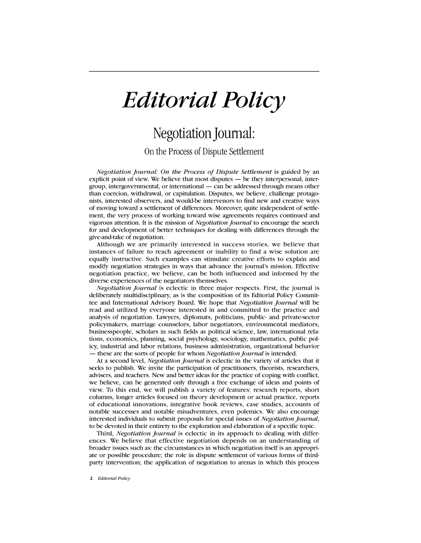 handle is hein.journals/nejo15 and id is 1 raw text is:            Editorial Policy                     Negotiation Journal:                   On the  Process of Dispute  Settlement  Negotiation  journal: On  the Process of Dispute Settlement is guided by anexplicit point of view. We believe that most disputes - be they interpersonal, inter-group, intergovernmental, or international - can be addressed through means otherthan coercion, withdrawal, or capitulation. Disputes, we believe, challenge protago-nists, interested observers, and would-be intervenors to find new and creative waysof moving toward a settlement of differences. Moreover, quite independent of settle-ment, the very process of working toward wise agreements requires continued andvigorous attention. It is the mission of Negotiation Journal to encourage the searchfor and development of better techniques for dealing with differences through thegive-and-take of negotiation.  Although   we are primarily  interested in success stories, we believe thatinstances of failure to reach agreement or inability to find a wise solution areequally instructive. Such examples can stimulate creative efforts to explain andmodify negotiation strategies in ways that advance the journal's mission. Effectivenegotiation practice, we believe, can be both influenced and informed by  thediverse experiences of the negotiators themselves.  Negotiation  Journal is eclectic in three major respects. First, the journal isdeliberately multidisciplinary, as is the composition of its Editorial Policy Commit-tee and International Advisory Board. We hope that Negotiation Journal will beread and utilized by everyone interested in and committed to the practice andanalysis of negotiation. Lawyers, diplomats, politicians, public- and private-sectorpolicymakers, marriage counselors, labor negotiators, environmental mediators,businesspeople, scholars in such fields as political science, law, international rela-tions, economics, planning, social psychology, sociology, mathematics, public pol-icy, industrial and labor relations, business administration, organizational behavior-  these are the sorts of people for whom Negotiation Journal is intended.  At a second level, Negotiation Journal is eclectic in the variety of articles that itseeks to publish. We invite the participation of practitioners, theorists, researchers,advisers, and teachers. New and better ideas for the practice of coping with conflict,we  believe, can be generated only through a free exchange of ideas and points ofview. To this end, we will publish a variety of features: research reports, shortcolumns, longer articles focused on theory development or actual practice, reportsof educational innovations, integrative book reviews, case studies, accounts ofnotable successes and notable misadventures, even polemics. We also encourageinterested individuals to submit proposals for special issues of Negotiation Journal,to be devoted in their entirety to the exploration and elaboration of a specific topic.   Third, Negotiation Journal is eclectic in its approach to dealing with differ-ences. We  believe that effective negotiation depends on an understanding  ofbroader issues such as: the circumstances in which negotiation itself is an appropri-ate or possible procedure; the role in dispute settlement of various forms of third-party intervention; the application of negotiation to arenas in which this process2  Editorial Policy