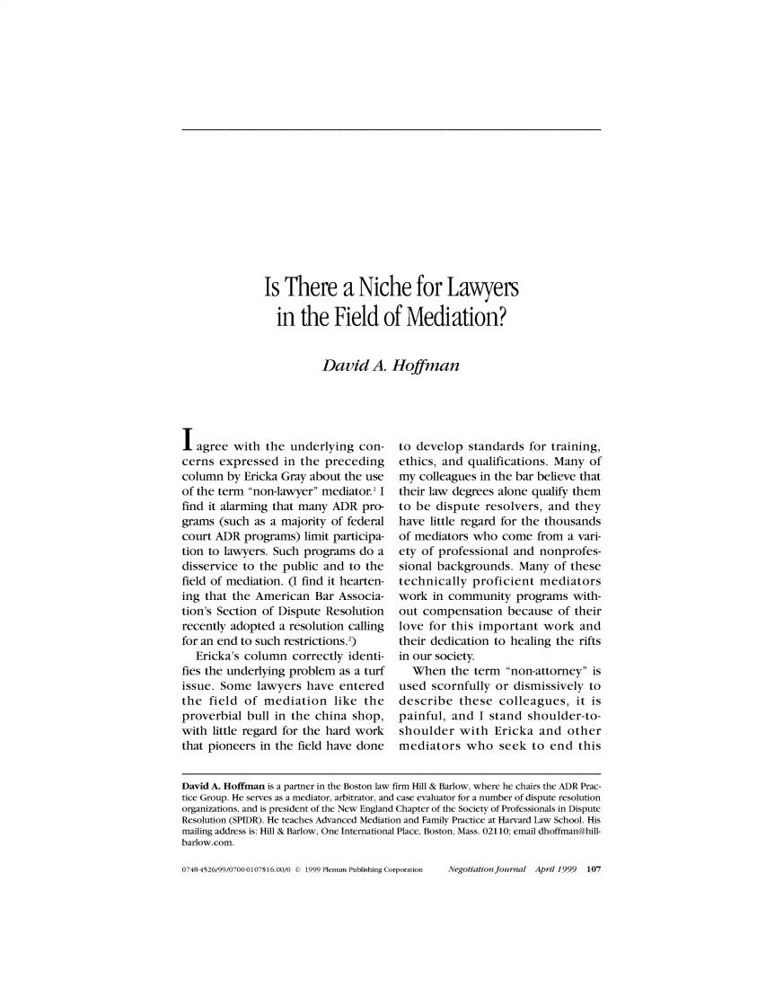 handle is hein.journals/nejo15 and id is 106 raw text is: Is  There a Niche for Lawyers  in  the   Field of Mediation?          David A. HoffmanI  agree with  the underlying  con-cerns  expressed  in the precedingcolumn  by Ericka Gray about the useof the term non-lawyer mediator.' Ifind it alarming that many ADR  pro-grams  (such as a majority of federalcourt ADR  programs)  limit participa-tion to lawyers. Such programs do  adisservice to the public and to thefield of mediation. (I find it hearten-ing that the American  Bar  Associa-tion's Section of Dispute Resolutionrecently adopted a resolution callingfor an end to such restrictions.2)  Ericka's column  correctly identi-fies the underlying problem as a turfissue. Some  lawyers  have  enteredthe  field of mediation like theproverbial  bull in the china shop,with little regard for the hard workthat pioneers in the field have doneto develop  standards  for training,ethics, and qualifications. Many  ofmy  colleagues in the bar believe thattheir law degrees alone qualify themto be  dispute resolvers, and  theyhave  little regard for the thousandsof mediators who  come  from  a vari-ety of professional and  nonprofes-sional backgrounds.  Many  of thesetechnically  proficient  mediatorswork  in community   programs  with-out compensation   because  of theirlove for this important  work   andtheir dedication to healing the riftsin our society.  When   the term  non-attorney isused  scornfully or dismissively  todescribe   these  colleagues,  it ispainful, and  I stand  shoulder-to-shoulder   with  Ericka  and  othermediators   who   seek to  end  thisDavid A. Hoffman is a partner in the Boston law firm Hill & Barlow, where he chairs the ADR Prac-tice Group. He serves as a mediator, arbitrator, and case evaluator for a number of dispute resolutionorganizations, and is president of the New England Chapter of the Society of Professionals in DisputeResolution (SPIDR). He teaches Advanced Mediation and Family Practice at Harvard Law School. Hismailing address is: Hill & Barlow, One International Place, Boston, Mass. 02110; email dhoffman@hill-barlow.com.0748S4526/99/0700-0107$16.00/0 © 1999 Plenum Publishing CorporationNegotiationjournal April 1999 107