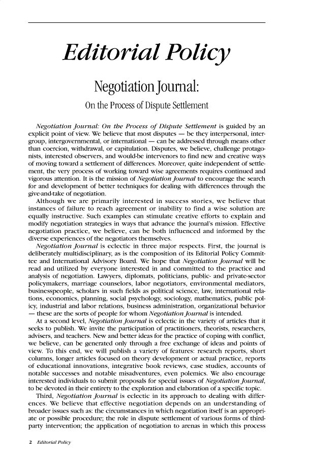 handle is hein.journals/nejo17 and id is 1 raw text is:            Editorial Policy                     Negotiation Journal:                   On the  Process of Dispute  Settlement  Negotiation  journal: On  the Process of Dispute Settlement is guided by anexplicit point of view. We believe that most disputes - be they interpersonal, inter-group, intergovernmental, or international - can be addressed through means otherthan coercion, withdrawal, or capitulation. Disputes, we believe, challenge protago-nists, interested observers, and would-be intervenors to find new and creative waysof moving toward a settlement of differences. Moreover, quite independent of settle-ment, the very process of working toward wise agreements requires continued andvigorous attention. It is the mission of Negotiation Journal to encourage the searchfor and development of better techniques for dealing with differences through thegive-and-take of negotiation.  Although   we are primarily  interested in success stories, we believe thatinstances of failure to reach agreement or inability to find a wise solution areequally instructive. Such examples can stimulate creative efforts to explain andmodify negotiation strategies in ways that advance the journal's mission. Effectivenegotiation practice, we believe, can be both influenced and informed by  thediverse experiences of the negotiators themselves.  Negotiation  Journal is eclectic in three major respects. First, the journal isdeliberately multidisciplinary, as is the composition of its Editorial Policy Commit-tee and International Advisory Board. We hope that Negotiation Journal will beread and utilized by everyone interested in and committed to the practice andanalysis of negotiation. Lawyers, diplomats, politicians, public- and private-sectorpolicymakers, marriage counselors, labor negotiators, environmental mediators,businesspeople, scholars in such fields as political science, law, international rela-tions, economics, planning, social psychology, sociology, mathematics, public pol-icy, industrial and labor relations, business administration, organizational behavior-  these are the sorts of people for whom Negotiation Journal is intended.  At a second level, Negotiation Journal is eclectic in the variety of articles that itseeks to publish. We invite the participation of practitioners, theorists, researchers,advisers, and teachers. New and better ideas for the practice of coping with conflict,we  believe, can be generated only through a free exchange of ideas and points ofview. To this end, we will publish a variety of features: research reports, shortcolumns, longer articles focused on theory development or actual practice, reportsof educational innovations, integrative book reviews, case studies, accounts ofnotable successes and notable misadventures, even polemics. We also encourageinterested individuals to submit proposals for special issues of Negotiation Journal,to be devoted in their entirety to the exploration and elaboration of a specific topic.   Third, Negotiation Journal is eclectic in its approach to dealing with differ-ences. We  believe that effective negotiation depends on an understanding  ofbroader issues such as: the circumstances in which negotiation itself is an appropri-ate or possible procedure; the role in dispute settlement of various forms of third-party intervention; the application of negotiation to arenas in which this process2  Editorial Policy