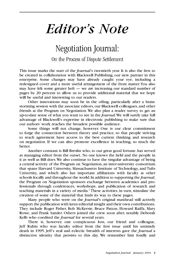 handle is hein.journals/nejo20 and id is 1 raw text is:               Editor's Note                   Negotiation Journal:                 On  the Process of Dispute SettlementThis issue marks the start of the journal's twentieth year. It is also the first tobe created in collaboration with Blackwell Publishing, our new partner in thisenterprise. Some changes  may  have already caught your  eye, including aredesigned cover and a more useful arrangement of the front matter.You alsomay  have felt some greater heft - we are increasing our standard number ofpages by 20 percent to allow us to provide additional material that we hopewill be useful and interesting to our readers.     Other innovations may soon be  in the offing, particularly after a brain-storming session with the associate editors, our Blackwell colleagues, and otherfriends at the Program on Negotiation. We also plan a reader survey to get anup-to-date sense of what you want to see in the journal.We will surely take fulladvantage of Blackwell's expertise in electronic publishing to make sure thatour authors' work reaches the broadest possible audience.     Some  things will not change, however. One is our clear commitmentto forge the connection between theory and practice, so that people strivingto reach agreement  have access to the best current thinking and researchon negotiation. If we can also promote excellence in teaching, so much thebetter.     Another constant is Bill Breslin who, to our great good fortune, has servedas managing editor from the outset. No one knows the field and the people init as well as Bill does.We also continue to have the singular advantage of beinga central activity of the Program on Negotiation, an inter-university consortiumthat spans Harvard University, Massachusetts Institute of Technology, and TuftsUniversity, and which also has important affiliations with faculty at otherschools locally and throughout the world. In addition to supporting the Journal,the Program on  Negotiation sponsors exchange between academics and pro-fessionals through conferences, workshops, and publication of research andteaching materials in a variety of media.' These activities, in turn, stimulate thecreation of some of the material that finds its way to these pages.     Many people who  were  on the journal's original masthead still activelysupport the publication with keen editorial insight and their own contributions.They  include Roger Fisher, Bob McKersie, Bruce Patton, Howard Raiffa, MaryRowe,  and Frank Sander. Others joined the crew soon after, notably DeborahKolb who  coedited the Journal for several years.     There is, however, one  conspicuous  loss, our friend and colleague,Jeff Rubin who  was  faculty editor from the first issue until his untimelydeath in 1995. Jeff's zeal and eclectic breadth of interests gave the Journal adistinctive identity that persists to this day. We remember him fondly andNegotiation Journal January 2004 3