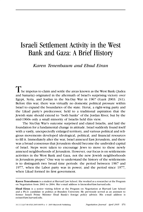 handle is hein.journals/nejo21 and id is 165 raw text is:    Israeli Settlement Activity in the West         Bank and Gaza: A Brief History           Karen Tenenbaum and Ebud EiranThe impetus to claim   and settle the areas known as the West Bank (Judeaand  Samaria) originated in the aftermath of Israel's surprising victory overEgypt, Syria, and Jordan  in the Six-Day War in 1967  (Gazit 2003: 241).Before this war, there was virtually no domestic political pressure withinIsrael to expand the boundaries of the state. Herut, a right-wing party andthe  Likud party's predecessor, held to a  traditional aspiration that theJewish state should extend to both banks of the Jordan River, but by themid-1960s  only a small minority of Israelis held this view.     The Six-Day War's outcome  surprised and elated Israelis, and laid thefoundation for a fundamental change in attitude. Israel suddenly found itselfwith a vastly, unexpectedly enlarged territory, and various political and reli-gious movements   developed  ideological, political, and financial resourcesto fill it. Immediately after the war, Israel annexed East Jerusalem, and therewas  a broad consensus that Jerusalem should become the undivided capitalof Israel. Steps were taken to encourage  Jews  to move  to these newlyannexed  neighborhoods  of Jerusalem. However, our focus is on settlementsactivities in the West Bank and Gaza, not the new Jewish  neighborhoodsin Jerusalem proper.' One way to understand the history of the settlementsis to distinguish two broad time periods: the period  between  1967  and1977,  when  the Labor  party was in power,  and the period  since 1977,when  Likud  formed its first government.Karen Tenenbaum is a student at Harvard Law School. She worked as a researcher at the Programon Negotiation from 2003 to 2004. Her e-mail address is ktenenba@law.harvard.edu.Ehud Eiran is a senior visiting fellow at the Program on Negotiation at Harvard Law Schooland a Ph.D. candidate in politics at Brandeis University. He previously served as an assistant toformer Israeli Prime Minister Ehud Barak's foreign policy advisor. His e-mail address iseeiran@law.harvard.edu.10.1111/j.07484526.2005.00055.x @ 2005 Blackwell PublishingNegotiation journal April 2005 171