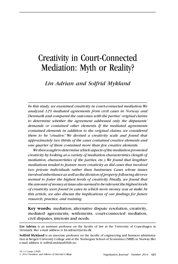 handle is hein.journals/nejo30 and id is 421 raw text is:            Creativity in Court-Connected           Mediation: Myth or Reality?              Lin   Adrian and Solfrid Mykand     In this study, we examined creativity in court-connected mediation. We     analyzed 129  mediated agreements  from civil cases in Norway and     Denmark  and compared  the outcomes with the parties' original claims     to determine whether  the agreement addressed  only the disputants'     demands  or  contained other elements. If the mediated agreements     contained elements in addition to the original claims, we considered     them  to be creative. We devised a creativity scale and found that     approximately two thirds of the cases contained creative elements and     one quarter of them contained more than five creative elements.        We then sought to determine which aspects ofthe mediation promoted     creativity by looking at a variety of mediation characteristics (length of     mediation, characteristics of the parties, etc.). We found that lengthier     mediations tended to feature more creativity as did cases that involved     two private individuals rather than businesses. Cases whose issues     involved inheritance as well as the division ofpropertyfollowing divorce     seemed to foster the highest levels of creativity. Finally, we found that     the amount ofmoney  at issue also seemed to be relevant:the highest levels     of creativity were found in cases in which more money was at stake. In     this article, we also discuss the implications of ourfindingsforfuture     research, practice, and training.     Key  words:   mediation, alternative dispute resolution, creativity,     mediated   agreements,  settlements, court-connected   mediation,     civil disputes, interests and needs.Lin Adrian is an assistant professor on the faculty of law at the University of Copenhagen inDenmark. Her e-mail address is lin.adrian@jur.ku.dk.Solfrid Myldand is an associate professor on the faculty of engineering and business administra-tion at Bergen University College and at the Norwegian School of Economics (NHH) in Norway. Here-mail address is solfrid.mykland@hib.no.10.1111/nejo.12069© 2014 President and Fellows of Harvard College Negotiation Journal October 2014 421