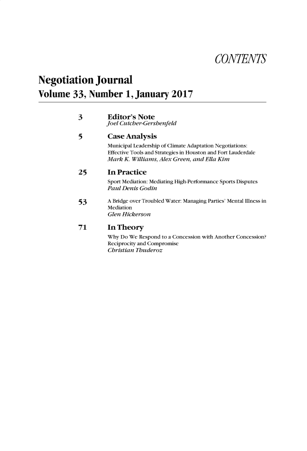 handle is hein.journals/nejo33 and id is 1 raw text is:                                                        CONTENTSNegotiation JournalVolume 33, Number 1, January 2017            3         Editor's Note                     Joel Cutcher-Gershenfeld             5        Case Analysis                      Municipal Leadership of Climate Adaptation Negotiations:                      Effective Tools and Strategies in Houston and Fort Lauderdale                      Mark K Williams, Alex Green, and Ella Kim             25       In Practice                      Sport Mediation: Mediating High-Performance Sports Disputes                      Paul Denis Godin             53      A Bridge over Troubled Water: Managing Parties' Mental Illness in                      Mediation                      Glen Hickerson            71        In Theory                      Why Do We Respond to a Concession with Another Concession?                      Reciprocity and Compromise                      Christian Thuderoz