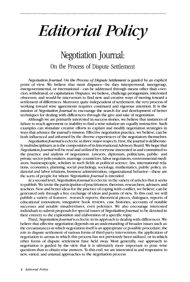 handle is hein.journals/nejo6 and id is 1 raw text is:           Editorial Policy                       Negotiation Journal:                 On   the  Process   of Dispute Settlement    Negotiation Journal: On the Process of Diispute Settlement is guided by an explicitpoint of view  We  believe that most disputes-be   they interpersonal, intergroup,intergovernmental, or international-can be addressed through means other than coer-cion, withdrawal, or capitulation. Disputes, we believe, challenge protagonists, interestedobservers, and would-be intervenors to find new and creative ways of moving toward asettlement of differences. Moreover, quite independent of settlement, the very process ofworking  toward wise agreements requires continued and  vigorous attention. It is themission of Negotiation Journal to encourage the search for and development of bettertechniques for dealing with differences through the give-and-take of negotiation.    Although we  are primarily interested in success stories, we believe that instances offailure to reach agreement or inability to find a wise solution are equally instructive. Suchexamples  can stimulate creative efforts to explain and modify negotiation strategies inways that advance the journal's mission. Effective negotiation practice, we believe, can beboth influenced and informed by the diverse experiences of the negotiators themselves.    Negotiationjournalis eclectic in three major respects. First, the journal is deliberate-ly multidisciplinary, as is the composition of its International Advisory Board. We hope thatNegotiation Journalwill be read and utilized by everyone interested in and committed tothe practice and analysis of negotiation. Lawyers, diplomats, politicians, public- andprivate-sector policymakers, marriage counselors, labor negotiators, environmental medi-ators, businesspeople, scholars in such fields as political science, law, international rela-tions, economics, planning, social psychology, sociology, mathematics, public policy, in-dustrial and labor relations, business administration, organizational behavior-these arethe sorts of people for whom Negotiation Journal is intended.    At a second level, Negotiation journal is eclectic in the variety of articles that it seeksto publish. We invite the participation ofpractitioners, theorists, researchers, advisers, andteachers. New and better ideas for the practice of coping with conflict, we believe, can begenerated only through a free exchange of ideas and points of view, To this end, we willpublish a variety of features: research reports, theoretical pieces, dialogues, reports ofeducational innovations, integrative book reviews, case histories, accounts of notablesuccesses and notable misadventures, even  polemics. We  also encourage interestedindividuals to submit proposals for special issues of Negotiation Journal, to be devoted intheir entirety to the exploration and elaboration of a specific topic.    Third, Negotiation Journal is eclectic in its approach to dealing with differences. Webelieve that effective negotiation depends on an understanding of broader issues such as:the circumstances in which negotiation itself is an appropriate or possible procedure; therole in dispute settlement of various forms of third-party intervention; the application ofnegotiation to arenas in which this process has not previously been utilized, or in whichother forms of dispute settlement have held sway  Most  generally, our approach tonegotiation is guided by the view that it is ultimately more important to pose wisequestions than to obtain wise answers. To this end, we are interested in and responsive tonew, varied, and unusual approaches to the negotiation process.2  Editorial Policy