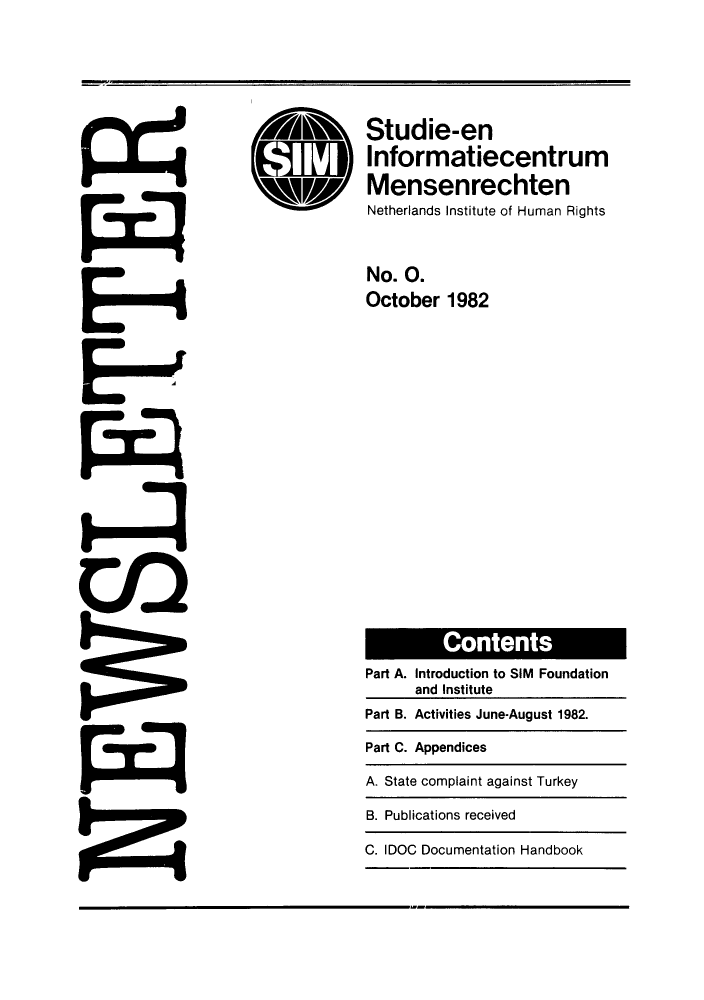 handle is hein.journals/nethqur1 and id is 1 raw text is: ,db Studie-en
Informatiecentrum
Mensenrechten
Netherlands Institute of Human Rights
No. 0.
October 1982

C otn
Part A. Introduction to SIM Foundation
and Institute
Part B. Activities June-August 1982.
Part C. Appendices
A. State complaint against Turkey
B. Publications received
C. IDOC Documentation Handbook


