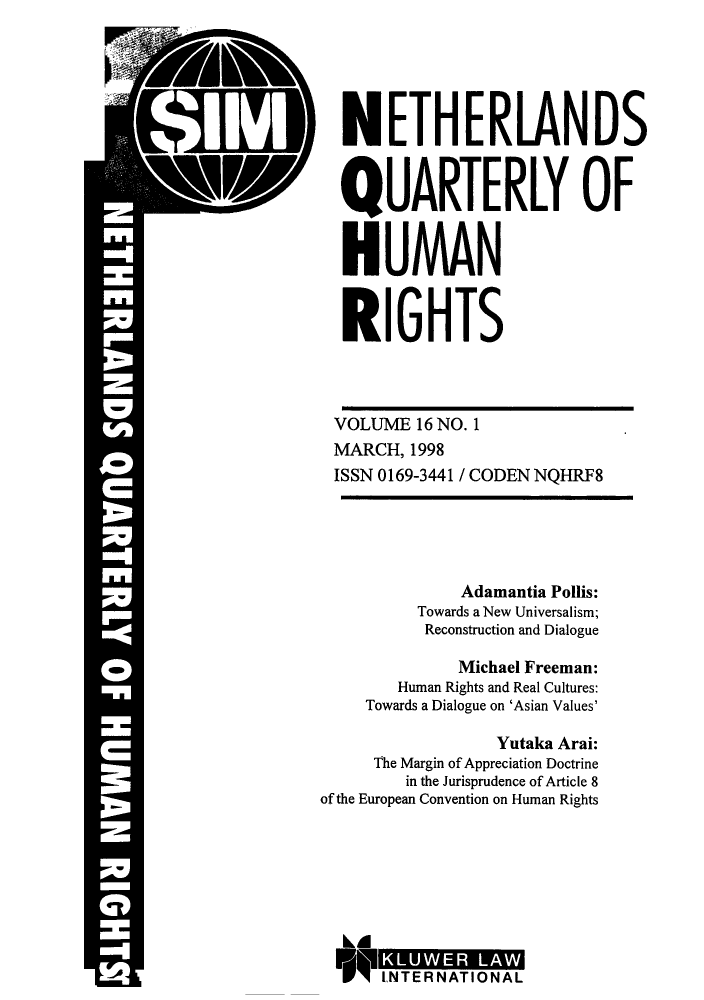 handle is hein.journals/nethqur31 and id is 1 raw text is: :Vl IT

NETHERLANDS
QUARTERLY OF
HUMAN
RIGHTS
VOLUME 16 NO. 1
MARCH, 1998
ISSN 0169-3441 / CODEN NQHRF8
Adamantia Pollis:
Towards a New Universalism;
Reconstruction and Dialogue
Michael Freeman:
Human Rights and Real Cultures:
Towards a Dialogue on 'Asian Values'
Yutaka Arai:
The Margin of Appreciation Doctrine
in the Jurisprudence of Article 8
of the European Convention on Human Rights

- W

INTER NATIONAL

T 2


