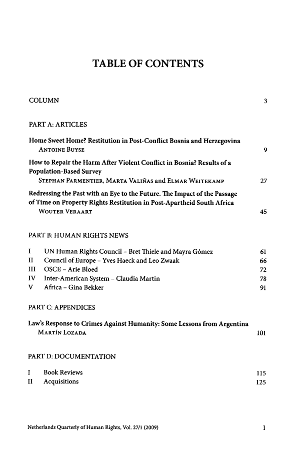 handle is hein.journals/nethqur42 and id is 1 raw text is: TABLE OF CONTENTS
COLUMN                                                              3
PART A: ARTICLES
Home Sweet Home? Restitution in Post-Conflict Bosnia and Herzegovina
ANTOINE BUYSE                                                    9
How to Repair the Harm After Violent Conflict in Bosnia? Results of a
Population-Based Survey
STEPHAN PARMENTIER, MARTA VALINAS and ELMAR WEITEKAMP           27
Redressing the Past with an Eye to the Future. The Impact of the Passage
of Time on Property Rights Restitution in Post-Apartheid South Africa
WOUTER VERAART                                                  45
PART B: HUMAN RIGHTS NEWS
I    UN Human Rights Council - Bret Thiele and Mayra G6mez         61
II   Council of Europe - Yves Haeck and Leo Zwaak                  66
III  OSCE - Arie Bloed                                             72
IV  Inter-American System - Claudia Martin                         78
V    Africa - Gina Bekker                                          91
PART C: APPENDICES
Law's Response to Crimes Against Humanity: Some Lessons from Argentina
MARTiN LOZADA                                                  101
PART D: DOCUMENTATION
I    Book Reviews                                                 115
II  Acquisitions                                                  125

Netherlands Quarterly of Human Rights, Vol. 27/1 (2009)

I


