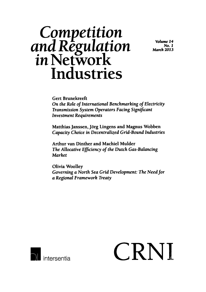 handle is hein.journals/netwin14 and id is 1 raw text is: Competition
and Regulation
in Network
Industries

Gert Brunekreeft
On the Role of International Benchmarking of Electricity
Transmission System Operators Facing Significant
Investment Requirements
Matthias Janssen, J6rg Lingens and Magnus Wobben
Capacity Choice in Decentralized Grid-Bound Industries
Arthur van Dinther and Machiel Mulder
The Allocative Efficiency of the Dutch Gas-Balancing
Market
Olivia Woolley
Governing a North Sea Grid Development: The Need for
a Regional Framework Treaty
intersentiaCRN                                       I

Volume 14
No. I
March 2013


