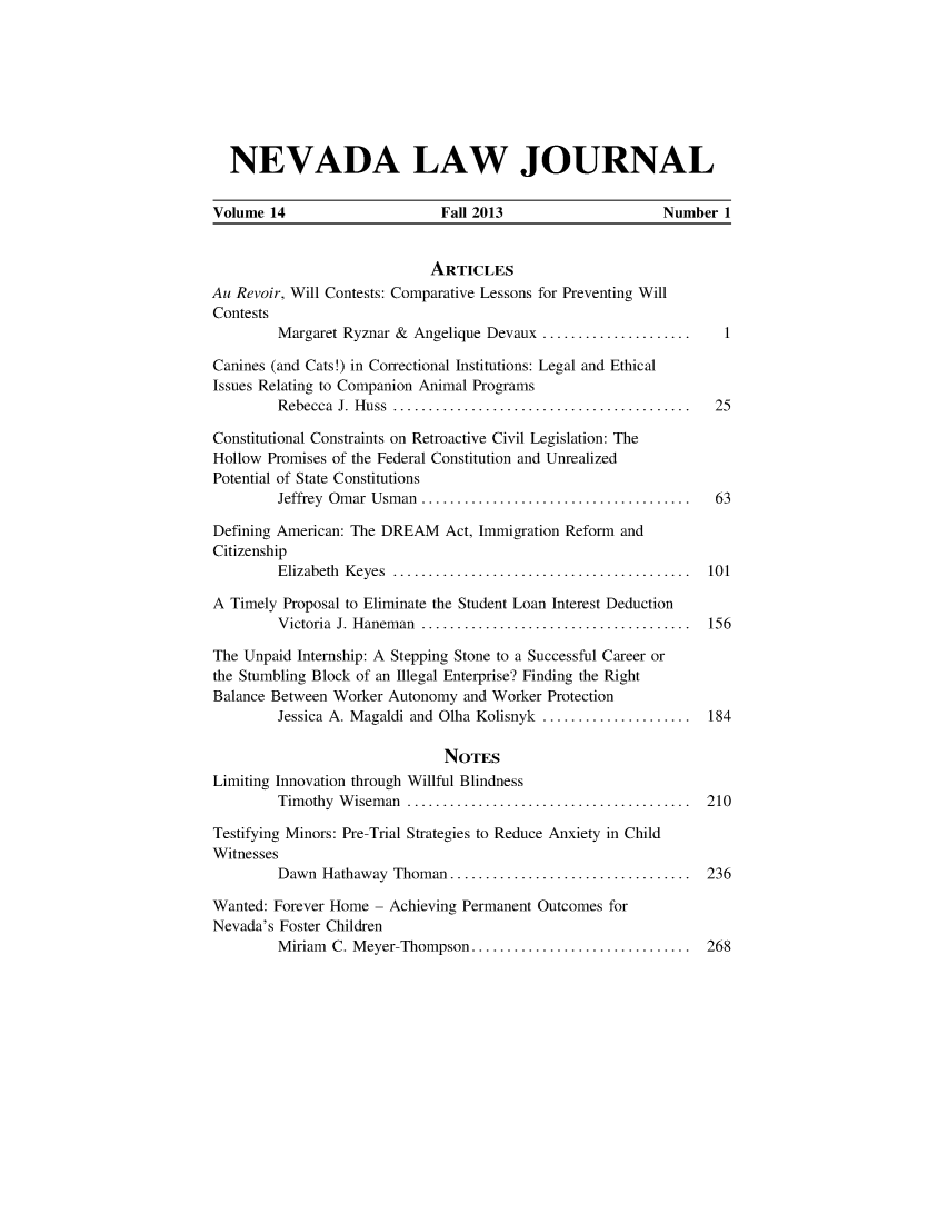 handle is hein.journals/nevlj14 and id is 1 raw text is: NEVADA LAW JOURNAL
Volume 14                    Fall 2013                   Number 1
ARTICLES
Au Revoir, Will Contests: Comparative Lessons for Preventing Will
Contests
Margaret Ryznar & Angelique Devaux ..................... 1
Canines (and Cats!) in Correctional Institutions: Legal and Ethical
Issues Relating to Companion Animal Programs
Rebecca J. Huss    ..................................... 25
Constitutional Constraints on Retroactive Civil Legislation: The
Hollow Promises of the Federal Constitution and Unrealized
Potential of State Constitutions
Jeffrey Omar Usman ................................. 63
Defining American: The DREAM Act, Immigration Reform and
Citizenship
Elizabeth Keyes  ..................................... 101
A Timely Proposal to Eliminate the Student Loan Interest Deduction
Victoria J. Haneman    ................................. 156
The Unpaid Internship: A Stepping Stone to a Successful Career or
the Stumbling Block of an Illegal Enterprise? Finding the Right
Balance Between Worker Autonomy and Worker Protection
Jessica A. Magaldi and Olha Kolisnyk ...................  184
NOTES
Limiting Innovation through Willful Blindness
Timothy Wiseman      ................................... 210
Testifying Minors: Pre-Trial Strategies to Reduce Anxiety in Child
Witnesses
Dawn Hathaway Thoman ..     ........................... 236
Wanted: Forever Home - Achieving Permanent Outcomes for
Nevada's Foster Children
Miriam C. Meyer-Thompson ...   ........................ 268


