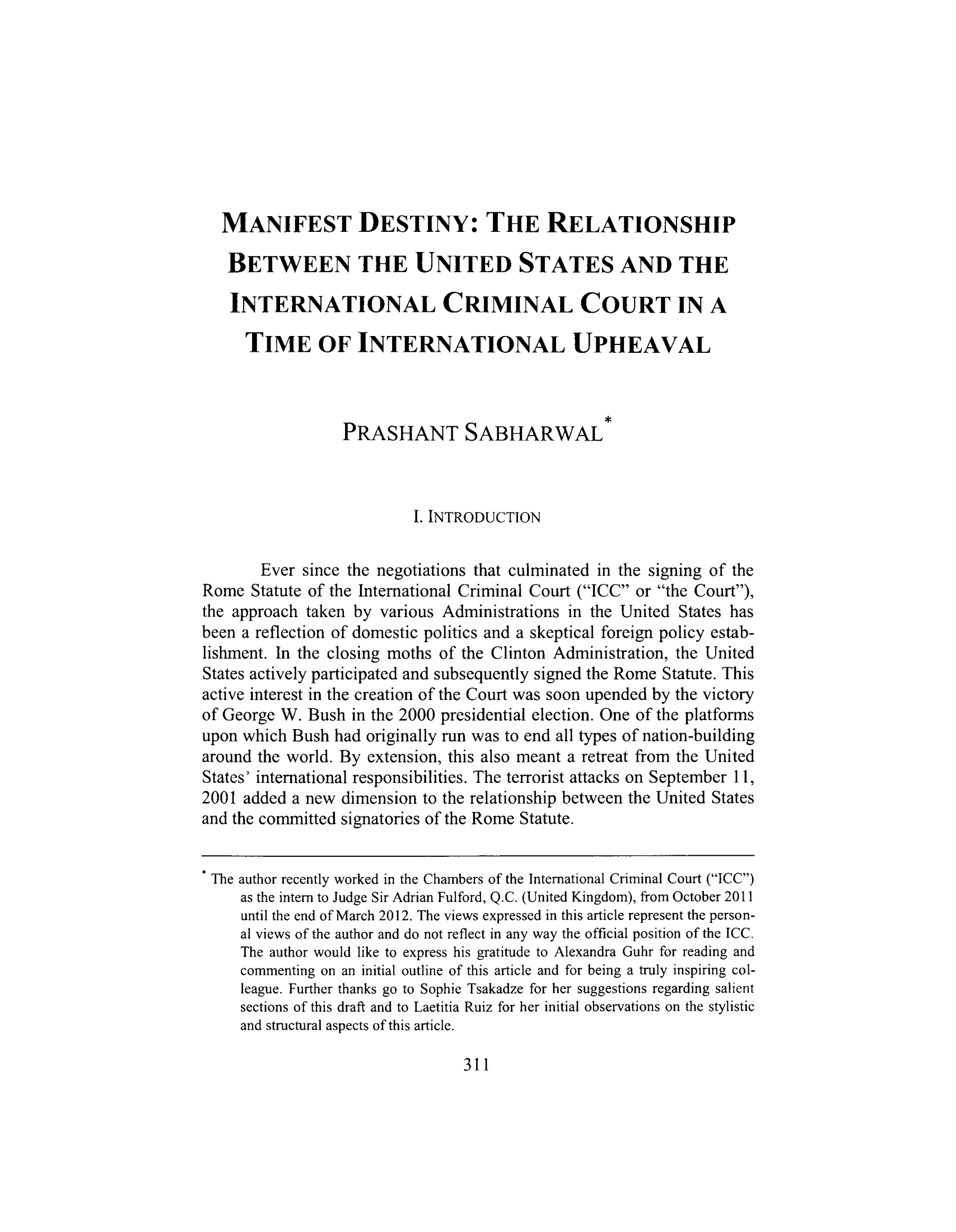 handle is hein.journals/newenjic18 and id is 313 raw text is: MANIFEST DESTINY: THE RELATIONSHIP
BETWEEN THE UNITED STATES AND THE
INTERNATIONAL CRIMINAL COURT IN A
TIME OF INTERNATIONAL UPHEAVAL
PRASHANT SABHARWAL
I. INTRODUCTION
Ever since the negotiations that culminated in the signing of the
Rome Statute of the International Criminal Court (ICC or the Court),
the approach taken by various Administrations in the United States has
been a reflection of domestic politics and a skeptical foreign policy estab-
lishment. In the closing moths of the Clinton Administration, the United
States actively participated and subsequently signed the Rome Statute. This
active interest in the creation of the Court was soon upended by the victory
of George W. Bush in the 2000 presidential election. One of the platforms
upon which Bush had originally run was to end all types of nation-building
around the world. By extension, this also meant a retreat from the United
States' international responsibilities. The terrorist attacks on September 11,
2001 added a new dimension to the relationship between the United States
and the committed signatories of the Rome Statute.
The author recently worked in the Chambers of the International Criminal Court (ICC)
as the intern to Judge Sir Adrian Fulford, Q.C. (United Kingdom), from October 2011
until the end of March 2012. The views expressed in this article represent the person-
al views of the author and do not reflect in any way the official position of the ICC.
The author would like to express his gratitude to Alexandra Guhr for reading and
commenting on an initial outline of this article and for being a truly inspiring col-
league. Further thanks go to Sophie Tsakadze for her suggestions regarding salient
sections of this draft and to Laetitia Ruiz for her initial observations on the stylistic
and structural aspects of this article.
311