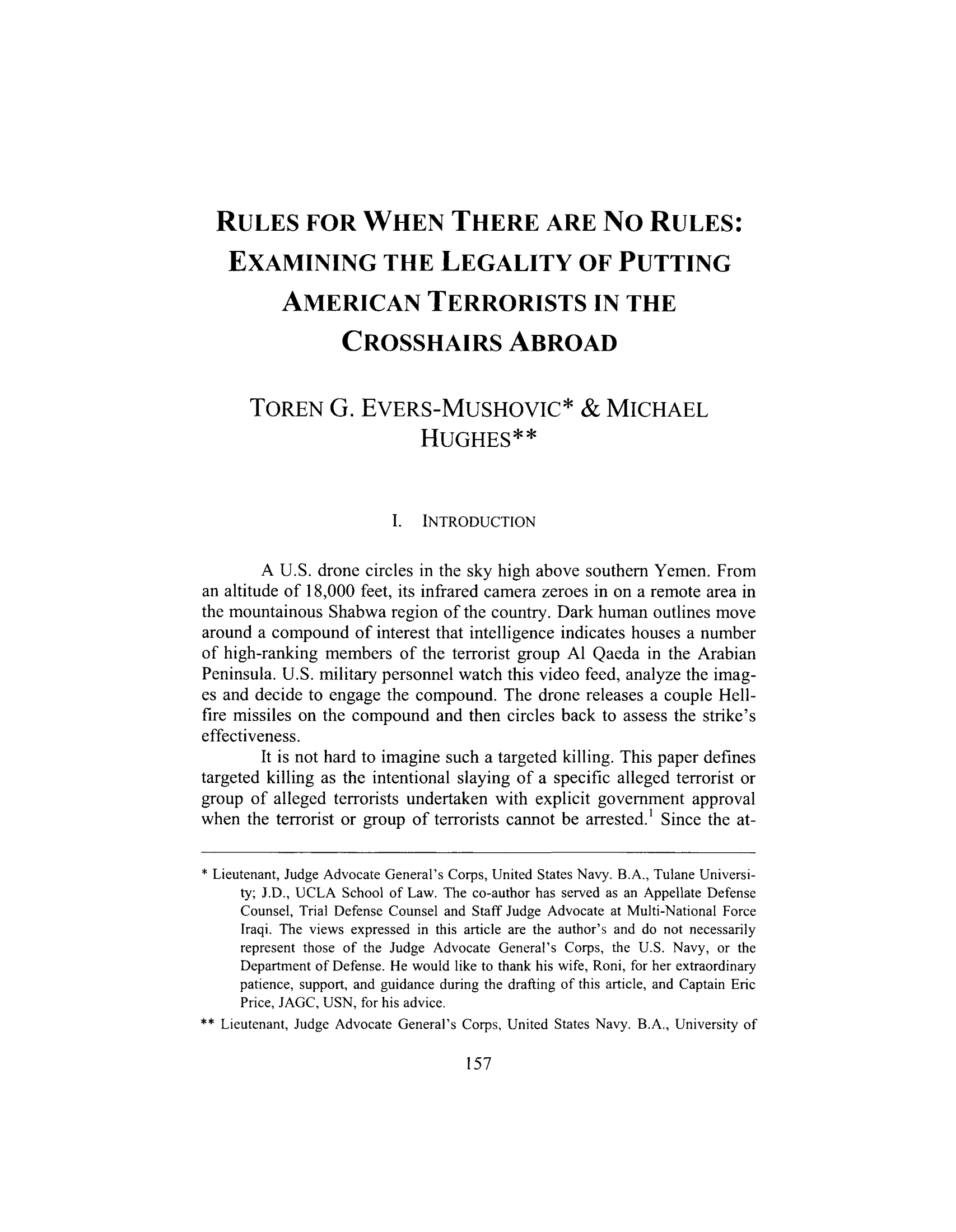 handle is hein.journals/newenjic18 and id is 159 raw text is: ï»¿RULES FOR WHEN THERE ARE No RULES:EXAMINING THE LEGALITY OF PUTTINGAMERICAN TERRORISTS IN THECROSSHAIRS ABROADTOREN G. EVERS-MUSHOVIC* & MICHAELHUGHES**I. INTRODUCTIONA U.S. drone circles in the sky high above southern Yemen. Froman altitude of 18,000 feet, its infrared camera zeroes in on a remote area inthe mountainous Shabwa region of the country. Dark human outlines movearound a compound of interest that intelligence indicates houses a numberof high-ranking members of the terrorist group Al Qaeda in the ArabianPeninsula. U.S. military personnel watch this video feed, analyze the imag-es and decide to engage the compound. The drone releases a couple Hell-fire missiles on the compound and then circles back to assess the strike'seffectiveness.It is not hard to imagine such a targeted killing. This paper definestargeted killing as the intentional slaying of a specific alleged terrorist orgroup of alleged terrorists undertaken with explicit government approvalwhen the terrorist or group of terrorists cannot be arrested.' Since the at-* Lieutenant, Judge Advocate General's Corps, United States Navy. B.A., Tulane Universi-ty; J.D., UCLA School of Law. The co-author has served as an Appellate DefenseCounsel, Trial Defense Counsel and Staff Judge Advocate at Multi-National ForceIraqi. The views expressed in this article are the author's and do not necessarilyrepresent those of the Judge Advocate General's Corps, the U.S. Navy, or theDepartment of Defense. He would like to thank his wife, Roni, for her extraordinarypatience, support, and guidance during the drafting of this article, and Captain EricPrice, JAGC, USN, for his advice.** Lieutenant, Judge Advocate General's Corps, United States Navy. B.A., University of157