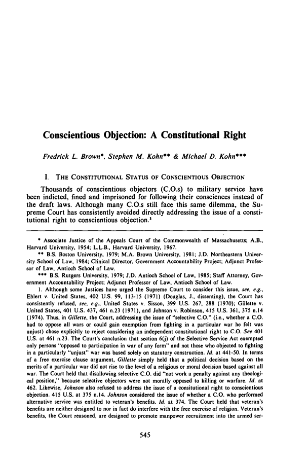handle is hein.journals/newlr21 and id is 557 raw text is: Conscientious Objection: A Constitutional RightFredrick L. Brown*, Stephen M. Kohn** & Michael D. Kohn***I. THE CONSTITUTIONAL STATUS OF CONSCIENTIOUS OBJECTIONThousands of conscientious objectors (C.O.s) to military service havebeen indicted, fined and imprisoned for following their consciences instead ofthe draft laws. Although many C.O.s still face this same dilemma, the Su-preme Court has consistently avoided directly addressing the issue of a consti-tutional right to conscientious objection.'* Associate Justice of the Appeals Court of the Commonwealth of Massachusetts; A.B.,Harvard University, 1954; L.L.B., Harvard University, 1967.** B.S. Boston University, 1979; M.A. Brown University, 1981; J.D. Northeastern Univer-sity School of Law, 1984; Clinical Director, Government Accountability Project; Adjunct Profes-sor of Law, Antioch School of Law.*** B.S. Rutgers University, 1979; J.D. Antioch School of Law, 1985; Staff Attorney, Gov-ernment Accountability Project; Adjunct Professor of Law, Antioch School of Law.I. Although some Justices have urged the Supreme Court to consider this issue, see, e.g.,Ehlert v. United States, 402 U.S. 99, 113-15 (1971) (Douglas, J., dissenting), the Court hasconsistently refused, see, e.g., United States v. Sisson, 399 U.S. 267, 288 (1970); Gillette v.United States, 401 U.S. 437, 461 n.23 (1971), and Johnson v. Robinson, 415 U.S. 361, 375 n.14(1974). Thus, in Gillette, the Court, addressing the issue of selective C.O. (i.e., whether a C.O.had to oppose all wars or could gain exemption from fighting in a particular war he felt wasunjust) chose explicitly to reject considering an independent constitutional right to C.O. See 401U.S. at 461 n.23. The Court's conclusion that section 6() of the Selective Service Act exemptedonly persons opposed to participation in war of any form and not those who objected to fightingin a particularly unjust war was based solely on statutory construction. Id. at 441-50. In termsof a free exercise clause argument, Gillette simply held that a political decision based on themerits of a particular war did not rise to the level of a religious or moral decision based against allwar. The Court held that disallowing selective C.O. did not work a penalty against any theologi-cal position, because selective objectors were not morally opposed to killing or warfare. Id. at462. Likewise, Johnson also refused to address the issue of a consitutional right to conscientiousobjection. 415 U.S. at 375 n.14. Johnson considered the issue of whether a C.O. who performedalternative service was entitled to veteran's benefits. Id. at 374. The Court held that veteran'sbenefits are neither designed to nor in fact do interfere with the free exercise of religion. Veteran'sbenefits, the Court reasoned, are designed to promote manpower recruitment into the armed ser-