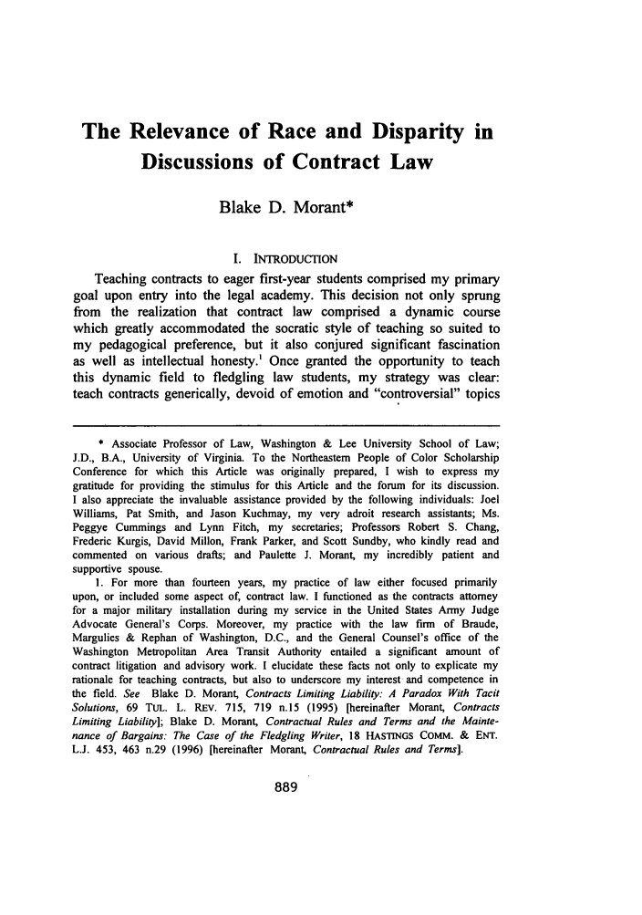 handle is hein.journals/newlr31 and id is 899 raw text is: The Relevance of Race and Disparity inDiscussions of Contract LawBlake D. Morant*I. INTRODUCTIONTeaching contracts to eager first-year students comprised my primarygoal upon entry into the legal academy. This decision not only sprungfrom the realization that contract law comprised a dynamic coursewhich greatly accommodated the socratic style of teaching so suited tomy pedagogical preference, but it also conjured significant fascinationas well as intellectual honesty.' Once granted the opportunity to teachthis dynamic field to fledgling law students, my strategy was clear:teach contracts generically, devoid of emotion and controversial topics* Associate Professor of Law, Washington & Lee University School of Law;J.D., B.A., University of Virginia. To the Northeastern People of Color ScholarshipConference for which this Article was originally prepared, I wish to express mygratitude for providing the stimulus for this Article and the forum for its discussion.I also appreciate the invaluable assistance provided by the following individuals: JoelWilliams, Pat Smith, and Jason Kuchmay, my very adroit research assistants; Ms.Peggye Cummings and Lynn Fitch, my secretaries; Professors Robert S. Chang,Frederic Kurgis, David Millon, Frank Parker, and Scott Sundby, who kindly read andcommented on various drafts; and Paulette J. Morant, my incredibly patient andsupportive spouse.1. For more than fourteen years, my practice of law either focused primarilyupon, or included some aspect of, contract law. I functioned as the contracts attorneyfor a major military installation during my service in the United States Army JudgeAdvocate General's Corps. Moreover, my practice with the law firm of Braude,Margulies & Rephan of Washington, D.C., and the General Counsel's office of theWashington Metropolitan Area Transit Authority entailed a significant amount ofcontract litigation and advisory work. I elucidate these facts not only to explicate myrationale for teaching contracts, but also to underscore my interest and competence inthe field. See Blake D. Morant, Contracts Limiting Liability: A Paradox With TacitSolutions, 69 TUL. L. REV. 715, 719 n.15 (1995) [hereinafter Morant, ContractsLimiting Liability]; Blake D. Morant, Contractual Rules and Terms and the Mainte-nance of Bargains: The Case of the Fledgling Writer, 18 HASTINGS COMM. & ENT.L.J. 453, 463 n.29 (1996) [hereinafter Morant, Contractual Rules and Terms].889