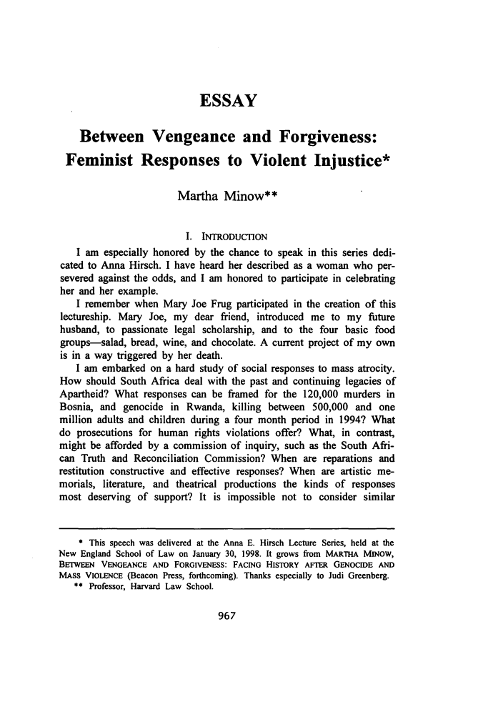 handle is hein.journals/newlr32 and id is 979 raw text is: ESSAY
Between Vengeance and Forgiveness:
Feminist Responses to Violent Injustice*
Martha Minow**
I. INTRODUCTION
I am especially honored by the chance to speak in this series dedi-
cated to Anna Hirsch. I have heard her described as a woman who per-
severed against the odds, and I am honored to participate in celebrating
her and her example.
I remember when Mary Joe Frug participated in the creation of this
lectureship. Mary Joe, my dear friend, introduced me to my future
husband, to passionate legal scholarship, and to the four basic food
groups-salad, bread, wine, and chocolate. A current project of my own
is in a way triggered by her death.
I am embarked on a hard study of social responses to mass atrocity.
How should South Africa deal with the past and continuing legacies of
Apartheid? What responses can be framed for the 120,000 murders in
Bosnia, and genocide in Rwanda, killing between 500,000 and one
million adults and children during a four month period in 1994? What
do prosecutions for human rights violations offer? What, in contrast,
might be afforded by a commission of inquiry, such as the South Afri-
can Truth and Reconciliation Commission? When are reparations and
restitution constructive and effective responses? When are artistic me-
morials, literature, and theatrical productions the kinds of responses
most deserving of support? It is impossible not to consider similar
* This speech was delivered at the Anna E. Hirsch Lecture Series, held at the
New England School of Law on January 30, 1998. It grows from MARTHA MINOW,
BErWEEN VENGEANCE AND FoRGIvENEss: FACING HISTORY AFTER GENOCIDE AND
MASS VIOLENCE (Beacon Press, forthcoming). Thanks especially to Judi Greenberg.
** Professor, Harvard Law School.

967


