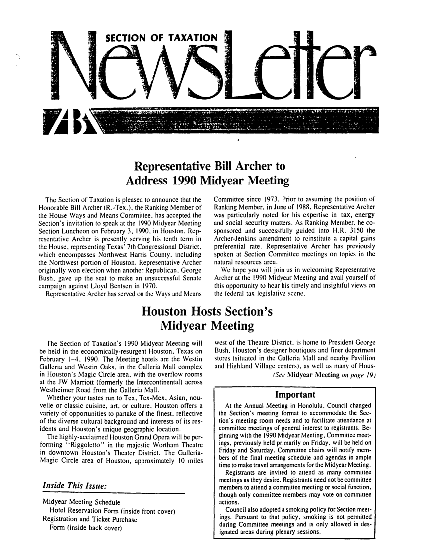 handle is hein.journals/newsqtrly9 and id is 1 raw text is: SECTION OF TAXATION
c Cr

Representative Bill Archer to
Address 1990 Midyear Meeting

The Section of Taxation is pleased to announce that the
Honorable Bill Archer (R.-Tex.), the Ranking Member of
the House Ways and Means Committee. has accepted the
Section's invitation to speak at the 1990 Midyear Meeting
Section Luncheon on February 3, 1990, in Houston. Rep-
resentative Archer is presently serving his tenth term in
the House, representing Texas' 7th Congressional District,
which encompasses Northwest Harris County. including
the Northwest portion of Houston. Representative Archer
originally won election when another Republican, George
Bush, gave up the seat to make an unsuccessful Senate
campaign against Lloyd Bentsen in 1970.
Representative Archer has served on the Ways and Means

Committee since 1973. Prior to assuming the position of
Ranking Member, in June of 1988. Representative Archer
was particularly noted for his expertise in tax, energy
and social security matters. As Ranking Member. he co-
sponsored and successfully guided into H.R. 3150 the
Archer-Jenkins amendment to reinstitute a capital gains
preferential rate. Representative Archer has previously
spoken at Section Committee meetings on topics in the
natural resources area.
We hope you will join us in welcoming Representative
Archer at the 1990 Midyear Meeting and avail yourself of
this opportunity to hear his timely and insightful views on
the federal tax legislative scene.

Houston Hosts Section's
Midyear Meeting

rhe Section of Taxation's 1990 Midyear Meeting will
be held in the economically-resurgent Houston, Texas on
February 1-4, 1990. The Meeting hotels are the Westin
Galleria and Westin Oaks, in the Galleria Mall complex
in Houston's Magic Circle area, with the overflow rooms
at the JW Marriott (formerly the Intercontinental) across
Westheimer Road from the Galleria Mall.
Whether your tastes run to Tex, Tex-Mex, Asian, nou-
velle or classic cuisine, art, or culture, Houston offers a
variety of opportunities to partake of the finest, reflective
of the diverse cultural background and interests of its res-
idents and Houston's unique geographic location.
The highly-acclaimed Houston Grand Opera will be per-
forming Riggoletto in the majestic Wortham Theatre
in downtown Houston's Theater District. The Galleria-
Magic Circle area of Houston, approximately 10 miles
Inside This Issue:
Midyear Meeting Schedule
Hotel Reservation Form (inside front cover)
Registration and Ticket Purchase
Form (inside back cover)

west of the Theatre District. is home to President George
Bush. Houston's designer boutiques and finer department
stores (situated in the Galleria Mall and nearby Pavillion
and Highland Village centers), as well as many of Hous-
(See Midyear Meeting on page 19)
Important
At the Annual Meeting in Honolulu, Council changed
the Section's meeting format to accommodate the Sec-
tion's meeting room needs and to facilitate attendance at
committee meetings of general interest to registrants. Be-
ginning with the 1990 Midyear Meeting, Committee meet-
ings, previously held primarily on Friday, will be held on
Friday and Saturday. Committee chairs will notify mem-
bers of the final meeting schedule and agendas in ample
time to make travel arrangements for the Midyear Meeting.
Registrants are invited to attend as many committee
meetings as they desire. Registrants need not be committee
members to attend a committee meeting or social function.
though only committee members may vote on committee
actions.
Council also adopted a smoking policy for Section meet-
ings. Pursuant to that policy, smoking is not permitted
during Committee meetings and is only allowed in des-
ignated areas during plenary sessions.

rA I k


