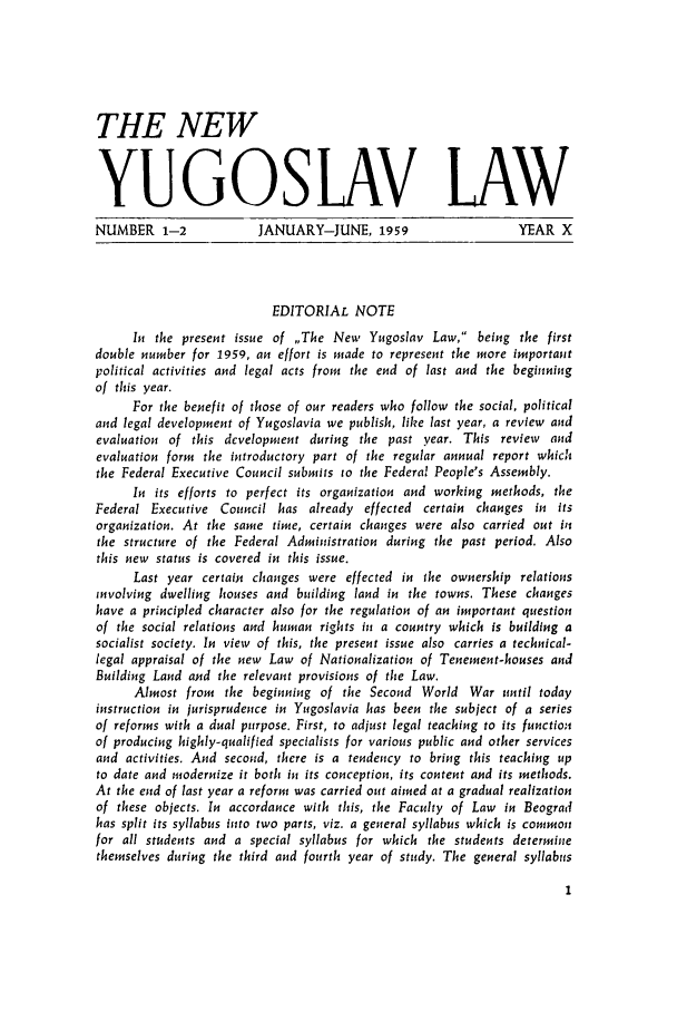 handle is hein.journals/newyugl10 and id is 1 raw text is: THE NEWYUGOSLAV LAWNUMBER 1-2  JANUARY-JUNE, 1959  YEAR XEDITORIAL NOTEIn the present issue of ,The New Yugoslav Law, being the firstdouble number for 1959, an effort is made to represent the more importantpolitical activities and legal acts from the end of last and the beginningof this year.For the benefit of those of our readers who follow the social, politicaland legal development of Yugoslavia we publish, like last year, a review andevaluation of this development during the past year. This review andevaluation form the introductory part of the regular annual report whichthe Federal Executive Council submits to the Federal People's Assembly.In its efforts to perfect its organization and working methods, theFederal Executive Council has already effected certain changes in itsorganization. At the same time, certain changes were also carried out inthe structure of the Federal Administration during the past period. Alsothis new status is covered in this issue.Last year certain changes were effected in the ownership relationsinvolving dwelling houses and building land in the towns. These changeshave a principled character also for the regulation of an important questionof the social relations and human rights in a country which is building asocialist society. In view of this, the present issue also carries a technical-legal appraisal of the new Law of Nationalization of Tenement-houses andBuilding Land and the relevant provisions of the Law.Almost from the beginning of the Second World War until todayinstruction in jurisprudence in Yugoslavia has been the subject of a seriesof reforms with a dual purpose. First, to adjust legal teaching to its functionof producing highly-qualified specialists for various public and other servicesand activities. And second, there is a tendency to bring this teaching upto date and modernize it both in its conception, its content and its methods.At the end of last year a reform was carried out aimed at a gradual realizationof these objects. In accordance with this, the Faculty of Law in Beogradhas split its syllabus into two parts, viz. a general syllabus which is commonfor all students and a special syllabus for which the students determinethemselves during the third and fourth year of study. The general syllabus