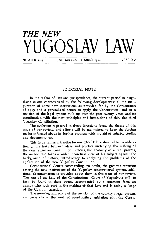 handle is hein.journals/newyugl15 and id is 1 raw text is: THE NEWYUGOSLAV LAWNUMBER 1-3  JANUARY-SEPTEMBER -964  YEAR XVEDITORIAL NOTEIn the realms of law and jurisprudence, the current period in Yugo-slavia is one characterized by the following developments: a) the inau-guration of some new institutions as provided for by the Constitutionof 1963 and a generalized action to apply the Constitution; and b) arevision of the legal system built up over the past twenty years and itscoordination with the new principles and institutions of this, the thirdYugoslav Constitution.The evolution registered in those directions forms the theme of thisissue of our review, and efforts will be maintained to keep the foreignreader informed about its further progress with the aid of suitable studiesand documentation.This issue brings a treatise by our Chief Editor devoted to considera-tion of the links between ideas and practice underlying the making ofthe new Yugoslav Constitution. Tracing the anatomy of a real process,the author also takes a wider theoretical view of his subject against thebackground of history, introductory to analysing the problems of theapplication of the new Yugoslav Constitution.Constitutional Courts commanding, no doubt, the greatest attentionamong the new institutions of the Yugoslav constitutional system, addi-tional documentation is provided about them in this issue of our review.The text of the Law of the Constitutional Court of Yugoslavia will, infact, be found in these pages, accompanied by a comment from anauthor who took part in the making of that Law and is today a Judgeof the Court in question.The meaning and scope of the revision of the country's legal system,and generally of the work of coordinating legislation with the Consti-