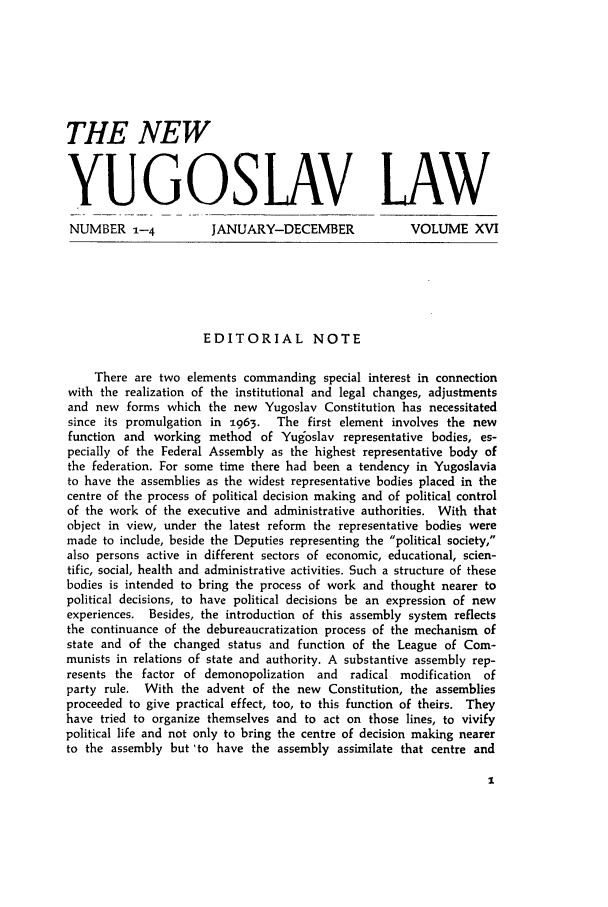 handle is hein.journals/newyugl16 and id is 1 raw text is: THE NEWYUGOSLAV LAWNUMBER --4           JANUARY-DECEMBER               VOLUME XVIEDITORIAL NOTEThere are two elements commanding special interest in connectionwith the realization of the institutional and legal changes, adjustmentsand new forms which the new Yugoslav Constitution has necessitatedsince its promulgation in 1963.  The first element involves the newfunction and working method of Yugoslav representative bodies, es-pecially of the Federal Assembly as the highest representative body ofthe federation. For some time there had been a tendency in Yugoslaviato have the assemblies as the widest representative bodies placed in thecentre of the process of political decision making and of political controlof the work of the executive and administrative authorities. With thatobject in view, under the latest reform the representative bodies weremade to include, beside the Deputies representing the political society,also persons active in different sectors of economic, educational, scien-tific, social, health and administrative activities. Such a structure of thesebodies is intended to bring the process of work and thought nearer topolitical decisions, to have political decisions be an expression of newexperiences. Besides, the introduction of this assembly system reflectsthe continuance of the debureaucratization process of the mechanism ofstate and of the changed status and function of the League of Com-munists in relations of state and authority. A substantive assembly rep-resents the factor of demonopolization  and  radical modification  ofparty rule. With the advent of the new Constitution, the assembliesproceeded to give practical effect, too, to this function of theirs. Theyhave tried to organize themselves and to act on those lines, to vivifypolitical life and not only to bring the centre of decision making nearerto the assembly but 'to have the assembly assimilate that centre and