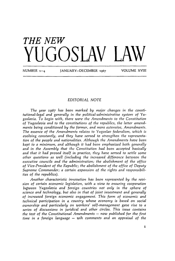 handle is hein.journals/newyugl18 and id is 1 raw text is: THE NEWYUGOSLAV LAWNUMBER 1-4  JANUARY-DECEMBER 1967  VOLUME XVIIIEDITORIAL NOTEThe year 1967 has been marked by major changes in the consti-tutional-legal and generally in the political-administrative system of Yu-goslavia. To begin with, there were the Amendments to the Constitutionof Yugoslavia and to the constitutions of the republics, the latter amend-ments being conditioned by the former, and more extensive, Amendments.The essence of the Amendments relates to Yugoslav federalism, which isevolving constantly, and they have served to strengthen the representa-tion of the people and nationalities. Although the Amendments have beenkept to a minimum, and although it had been emphasized both generallyand in the Assembly that the Constitution had been accepted basicallyand that it had proved itself in practice, they have served to settle someother questions as well (including the increased difference between theexecutive councils and the administration; the abolishment of the officeof Vice-President of the Republic; the abolishment of the office of DeputySupreme Commander; a certain expansion of the rights and responsibili-ties of the republics).Another characteristic innovation has been represented by the revi-sion of certain economic legislation, with a view to ensuring cooperationbelween Yugoslavia and foreign countries not only in the sphere ofscience and technology, but also in that of joint investment and generallyof increased foreign economic engagement. This form of economic andtechnical participation in a. country whose economy is based on socialownership and particularly on workers' self-management gave rise to aseries of discussions in juridical and other circles. This issue containsthe text of the Constitutional Amendments - now published for the firsttime in a foreign language - wih comments and an appraisal of the