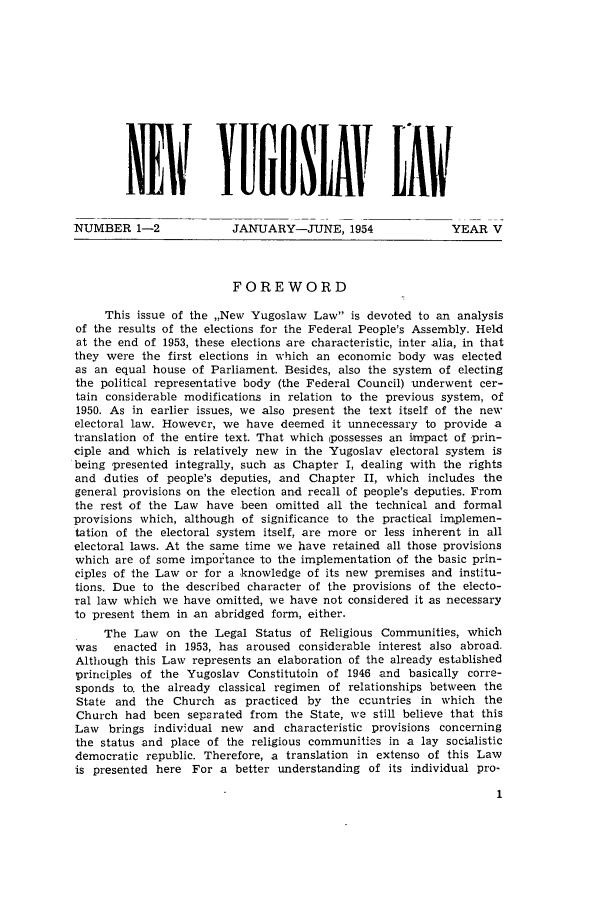 handle is hein.journals/newyugl5 and id is 1 raw text is: NEW           YIII SLAV tLAW-NUMBER 1-2              JANUARY-JUNE, 1954                YEAR VFOREWORDThis issue of the ,,New Yugoslaw Law is devoted to an analysisof the results of the elections for the Federal People's Assembly. Heldat the end of 1953, these elections are characteristic, inter alia, in thatthey were the first elections in which an economic body was electedas an equal house of Parliament. Besides, also the system of electingthe political representative body (the Federal Council) underwent cer-tain considerable modifications in relation to the previous system, of1950. As in earlier issues, we also present the text itself of the newelectoral law. However, we have deemed it unnecessary to provide atranslation of the entire text. That which ipossesses an impact of prin-ciple and which is relatively new in the Yugoslav electoral system isbeing presented integrally, such as Chapter I, dealing with the rightsand duties of people's deputies, and Chapter II, which includes thegeneral provisions on the election and recall of people's deputies. Fromthe rest of the Law have been omitted all the technical and formalprovisions which, although of significance to the practical implemen-tation of the electoral system itself, are more or less inherent in allelectoral laws. At the same time we have retained all those provisionswhich are of some importance to the implementation of the basic prin-ciples of the Law or for a knowledge of its new premises and institu-tions. Due to the described character of the provisions of the electo-ral law which we have omitted, we have not considered it as necessaryto present them in an abridged form, either.The Law on the Legal Status of Religious Communities, whichwas   enacted in 1953, has aroused considerable interest also abroad.Although this Law represents an elaboration of the already establishedprinciples of the Yugoslav Constitutoin of 1946 and basically corre-sponds to. the already classical regimen of relationships between theState and the Church as practiced by the ccuntries in which theChurch had been separated from the State, we still believe that thisLaw brings individual new and characteristic provisions concerningthe status and place of the religious communities in a lay socialisticdemocratic republic. Therefore, a translation in extenso of this Lawis presented here For a better understanding of its individual pro-