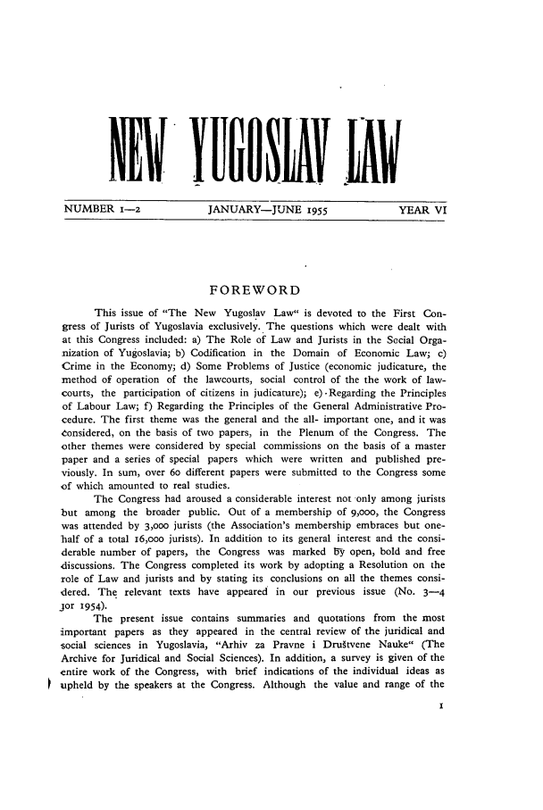 handle is hein.journals/newyugl6 and id is 1 raw text is: NW          YI       V ANUMBER 1-2     JANUARY-JUNE 1955   YEAR VIFOREWORDThis issue of The New Yugoslav Law is devoted to the First Con-gress of Jurists of Yugoslavia exclusively. The questions which were dealt withat this Congress included: a) The Role of Law and Jurists in the Social Orga-nization of Yugoslavia; b) Codification in the Domain of Economic Law; c)Crime in the Economy; d) Some Problems of Justice (economic judicature, themethod of operation of the lawcourts, social control of the the work of law-courts, the participation of citizens in judicature); e)-Regarding the Principlesof Labour Law; f) Regarding the Principles of the General Administrative Pro-cedure. The first theme was the general and the all- important one, and it wasconsidered, on the basis of two papers, in the Plenum of the Congress. Theother themes were considered by special commissions on the basis of a masterpaper and a series of special papers which were written and published pre-viously. In sum, over 6o different papers were submitted to the Congress someof which amounted to real studies.The Congress had aroused a considerable interest not only among juristsbut among the broader public. Out of a membership of 9,ooo, the Congresswas attended by 3,000 jurists (the Association's membership embraces but one-half of a total 16,ooo jurists). In addition to its general interest and the consi-derable number of papers, the Congress was marked 6y open, bold and freediscussions. The Congress completed its work by adopting a Resolution on therole of Law and jurists and by stating its conclusions on all the themes consi-dered. The relevant texts have appeared in our previous issue (No. 3-4jor 1954).The present issue contains summaries and quotations from the mostimportant papers as they appeared in the central review of the juridical andsocial sciences in Yugoslavia, Arhiv za Pravne i Dru~tvene Nauke (TheArchive for Juridical and Social Sciences). In addition, a survey is given of theentire work of the Congress, with brief indications of the individual ideas asupheld by the speakers at the Congress. Although the value and range of the