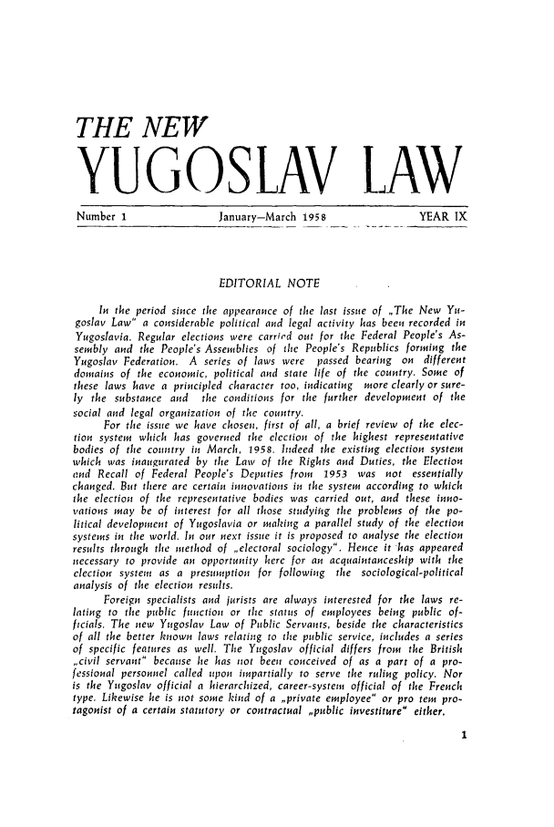 handle is hein.journals/newyugl9 and id is 1 raw text is: THE NEWYUGOSLAV L AWNumber 1                 January-March 1958                  YEAR IXEDITORIAL NOTEIn the period since the appearance of the last issue of ,,The New Yu-goslav Law a considerable political and legal activity has been recorded inYugoslavia. Regular elections were carried out for the Federal People's As-sembly and the People's Assemblies of the People's Republics forming theYugoslav Federation. A series of laws were  passed bearing on differentdomains of the economic, political and state life of the country. Some ofthese laws have a principled character too, indicating more clearly or sure-ly the substance and  the conditions for the further development of thesocial and legal organization of the country.For the issue we have chosen, first of all, a brief review of the elec-tion system which has governed the election of the highest representativebodies of the country in March, 1958. Indeed the existing election systemwhich was inaugurated by the Law of the Rights and Duties, the Electionand Recall of Federal People's Deputies from  1953 was not essentiallychanged. But there are certain innovations in the system according to whichthe election of the representative bodies was carried out, and these inno-vations may be of interest for all those studying the problems of the po-litical development of Yugoslavia or making a parallel study of the electionsystems in the world. In our next issue it is proposed to analyse the electionresults through the method of ,,electoral sociology. Hence it has appearednecessary to provide an opportunity here for an acquaintanceship with theelection system as a presumption for following  the sociological-politicalanalysis of the election results.Foreign specialists and jurists are always interested for the laws re-lating to the public function or the status of employees being public of-ficials. The new Yugoslav Law of Public Servants, beside the characteristicsof all the better known laws relating to the public service, includes a seriesof specific features as well. The Yugoslav official differs from the British,,civil servant because lie has not been conceived of as a part of a pro-fessional personnel called upon impartially to serve the ruling policy. Noris the Yugoslav official a hierarchized, career-system official of the Frenchtype. Likewise he is not some kind of a ,,private employee or pro tem pro-tagonist of a certain statutory or contractual ,,public investiture either.
