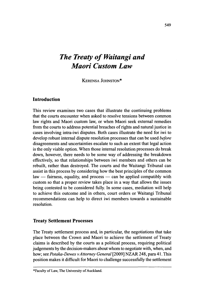 handle is hein.journals/newzlndlr2009 and id is 569 raw text is: The Treaty of Waitangi and
Maori Custom Law
KERENSA JOHNSTON*
Introduction
This review examines two cases that illustrate the continuing problems
that the courts encounter when asked to resolve tensions between common
law rights and Maori custom law, or when Maori seek external remedies
from the courts to address potential breaches of rights and natural justice in
cases involving intra-iwi disputes. Both cases illustrate the need for iwi to
develop robust internal dispute resolution processes that can be used before
disagreements and uncertainties escalate to such an extent that legal action
is the only viable option. When those internal resolution processes do break
down, however, there needs to be some way of addressing the breakdown
effectively, so that relationships between iwi members and others can be
rebuilt, rather than destroyed. The courts and the Waitangi Tribunal can
assist in this process by considering how the best principles of the common
law - fairness, equality, and process - can be applied compatibly with
custom so that a proper review takes place in a way that allows the issues
being contested to be considered fully. In some cases, mediation will help
to achieve this outcome and in others, court orders or Waitangi Tribunal
recommendations can help to direct iwi members towards a sustainable
resolution.
Treaty Settlement Processes
The Treaty settlement process and, in particular, the negotiations that take
place between the Crown and Maori to achieve the settlement of Treaty
claims is described by the courts as a political process, requiring political
judgements by the decision-makers about whom to negotiate with, when, and
how; see Potaka-Dewes vAttorney General [2009] NZAR 248, para 41. This
position makes it difficult for Maori to challenge successfully the settlement

*Faculty of Law, The University of Auckland.



