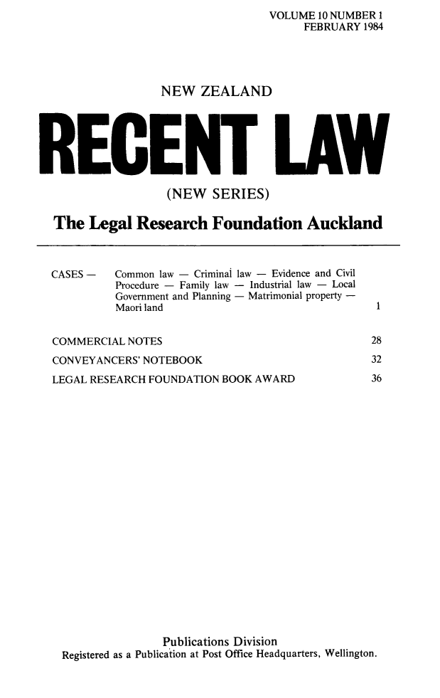 handle is hein.journals/newzlndrl10 and id is 1 raw text is:                 VOLUME 10 NUMBER I                      FEBRUARY 1984NEW ZEALANDRECLAW                 (NEW SERIES)The Legal Research Foundation AucklandCASES -   Common law - Criminal law - Evidence and Civil          Procedure - Family law - Industrial law - Local          Government and Planning - Matrimonial property -          Maori landCOMMERCIAL NOTESCONVEYANCERS' NOTEBOOKLEGAL RESEARCH FOUNDATION BOOK AWARD1283236               Publications DivisionRegistered as a Publication at Post Office Headquarters, Wellington.