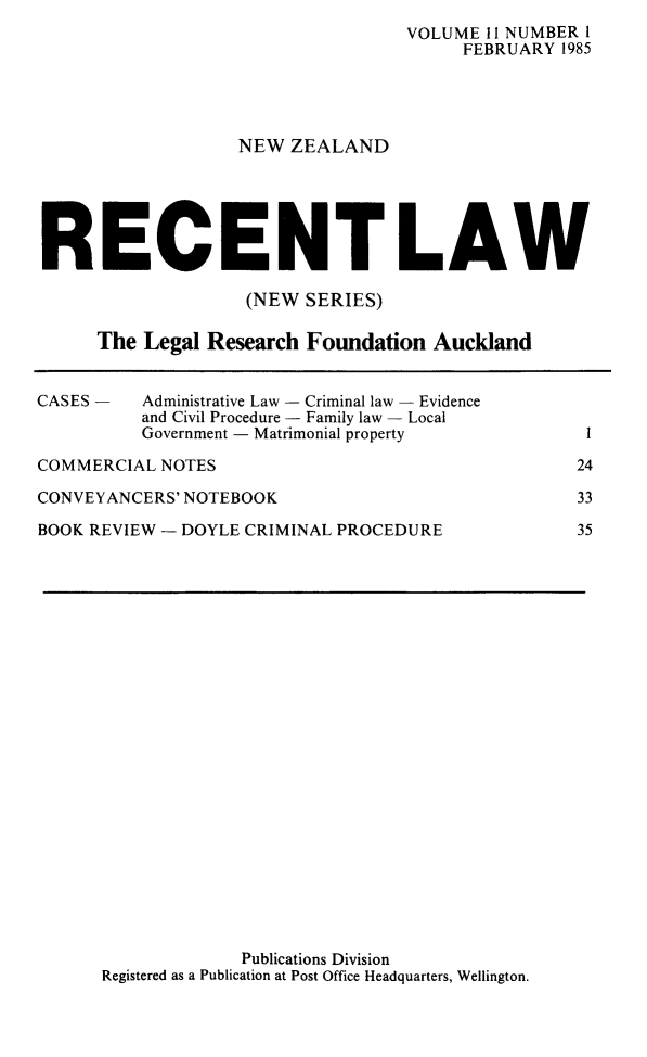 handle is hein.journals/newzlndrl11 and id is 1 raw text is:                                    VOLUME 11 NUMBER I                                        FEBRUARY 1985                   NEW ZEALANDRECENT LAW                   (NEW SERIES)     The Legal Research Foundation AucklandCASES -   Administrative Law - Criminal law - Evidence          and Civil Procedure - Family law - Local          Government - Matrimonial propertyCOMMERCIAL NOTESCONVEYANCERS' NOTEBOOKBOOK REVIEW - DOYLE CRIMINAL PROCEDURE1243335             Publications DivisionRegistered as a Publication at Post Office Headquarters, Wellington.
