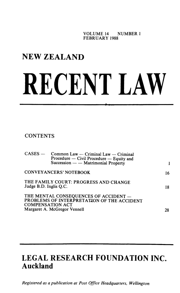 handle is hein.journals/newzlndrl14 and id is 1 raw text is:                     VOLUME 14 NUMBER I                    FEBRUARY 1988NEW ZEALANDRECENT LAWCONTENTSCASES - Common Law - Criminal Law - Criminal         Procedure - Civil Procedure - Equity and         Succession - - Matrimonial PropertyCONVEYANCERS' NOTEBOOKTHE FAMILY COURT: PROGRESS AND CHANGEJudge B.D. Inglis Q.C.THE MENTAL CONSEQUENCES OF ACCIDENT -PROBLEMS OF INTERPRETATION OF THE ACCIDENTCOMPENSATION ACTMargaret A. McGregor Vennell1161828LEGAL RESEARCH FOUNDATION INC.AucklandRegistered as a publication at Post Office Headquarters, Wellington