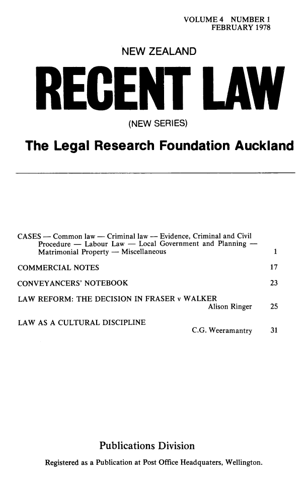 handle is hein.journals/newzlndrl4 and id is 1 raw text is:                                 VOLUME 4 NUMBER 1                                      FEBRUARY 1978                     NW ZEALAND  RECENT LAW                     (NEW SERIES)The Legal Research Foundation AucklandCASES - Common law - Criminal law - Evidence, Criminal and Civil    Procedure - Labour Law - Local Government and Planning -    Matrimonial Property - MiscellaneousCOMMERCIAL NOTESCONVEYANCERS' NOTEBOOKLAW REFORM: THE DECISION IN FRASER v WALKER                                       Alison RingerLAW AS A CULTURAL DISCIPLINEC.G. Weeramantry117232531           Publications DivisionRegistered as a Publication at Post Office Headquaters, Wellington.