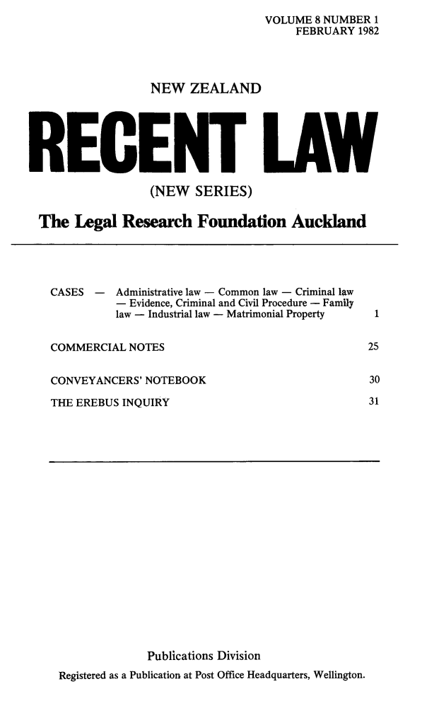 handle is hein.journals/newzlndrl8 and id is 1 raw text is:                                   VOLUME 8 NUMBER 1                                      FEBRUARY 1982                  NEW ZEALANDRECENT LAW                  (NEW SERIES) The Legal Research Foundation AucklandCASES- Administrative law - Common law - Criminal law   - Evidence, Criminal and Civil Procedure - Family   law - Industrial law - Matrimonial PropertyCOMMERCIAL NOTESCONVEYANCERS' NOTEBOOKTHE EREBUS INQUIRY             Publications DivisionRegistered as a Publication at Post Office Headquarters, Wellington.1253031