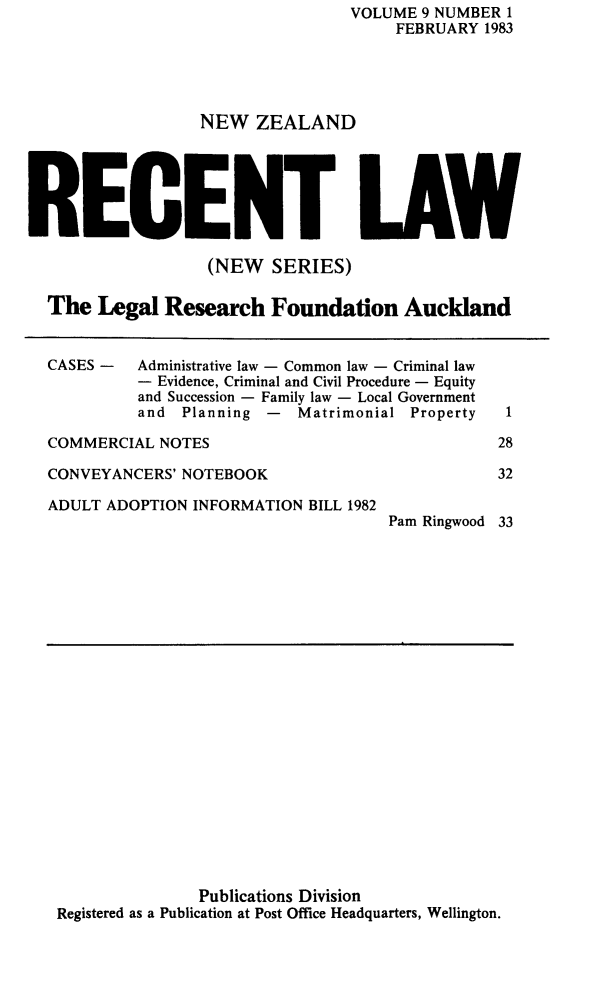 handle is hein.journals/newzlndrl9 and id is 1 raw text is:                                  VOLUME 9 NUMBER 1                                      FEBRUARY 1983                  NEW ZEALANDRECENT LAW                   (NEW SERIES)  The Legal Research Foundation AucklandCASES -  Administrative law - Common law - Criminal law         - Evidence, Criminal and Civil Procedure - Equity         and Succession - Family law - Local Government         and Planning - Matrimonial PropertyCOMMERCIAL NOTESCONVEYANCERS' NOTEBOOKADULT ADOPTION INFORMATION BILL 1982Pam Ringwood1283233               Publications DivisionRegistered as a Publication at Post Office Headquarters, Wellington.