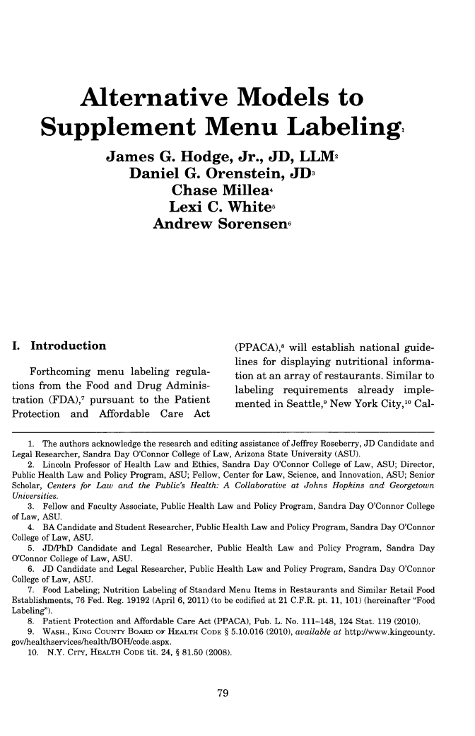 handle is hein.journals/nex17 and id is 87 raw text is: Alternative Models toSupplement Menu LabelingJames G. Hodge, Jr., JD, LLMDaniel G. Orenstein, JD-Chase Millea.Lexi C. WhiterAndrew SorensenI. Introduction                                  (PPACA), will establish national guide-lines for displaying nutritional informa-Forthcoming menu labeling regula-            tion at an array of restaurants. Similar totions from the Food and Drug Adminis-            labeling  requirements    already   imple-tration (FDA),7 pursuant to the Patient          mented in Seattle,9 New York City,1o Cal-Protection and Affordable Care Act1. The authors acknowledge the research and editing assistance of Jeffrey Roseberry, JD Candidate andLegal Researcher, Sandra Day O'Connor College of Law, Arizona State University (ASU).2. Lincoln Professor of Health Law and Ethics, Sandra Day O'Connor College of Law, ASU; Director,Public Health Law and Policy Program, ASU; Fellow, Center for Law, Science, and Innovation, ASU; SeniorScholar, Centers for Law and the Public's Health: A Collaborative at Johns Hopkins and GeorgetownUniversities.3. Fellow and Faculty Associate, Public Health Law and Policy Program, Sandra Day O'Connor Collegeof Law, ASU.4. BA Candidate and Student Researcher, Public Health Law and Policy Program, Sandra Day O'ConnorCollege of Law, ASU.5. JD/PhD Candidate and Legal Researcher, Public Health Law and Policy Program, Sandra DayO'Connor College of Law, ASU.6. JD Candidate and Legal Researcher, Public Health Law and Policy Program, Sandra Day O'ConnorCollege of Law, ASU.7. Food Labeling; Nutrition Labeling of Standard Menu Items in Restaurants and Similar Retail FoodEstablishments, 76 Fed. Reg. 19192 (April 6, 2011) (to be codified at 21 C.F.R. pt. 11, 101) (hereinafter FoodLabeling).8. Patient Protection and Affordable Care Act (PPACA), Pub. L. No. 111-148, 124 Stat. 119 (2010).9. WASH., KING COUNTY BOARD OF HEALTH CODE § 5.10.016 (2010), available at http://www.kingcounty.gov/healthservices/health/BOH/code.aspx.10. N.Y. CITY, HEALTH CODE tit. 24, § 81.50 (2008).79