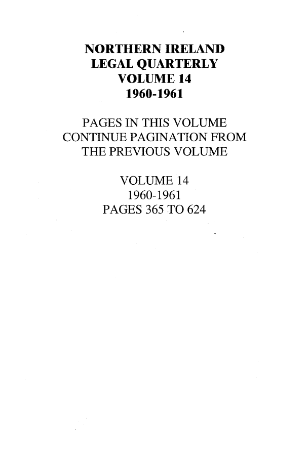 handle is hein.journals/nilq14 and id is 1 raw text is: NORTHERN IRELANDLEGAL QUARTERLYVOLUME 141960-1961PAGES IN THIS VOLUMECONTINUE PAGINATION FROMTHE PREVIOUS VOLUMEVOLUME 141960-1961PAGES 365 TO 624
