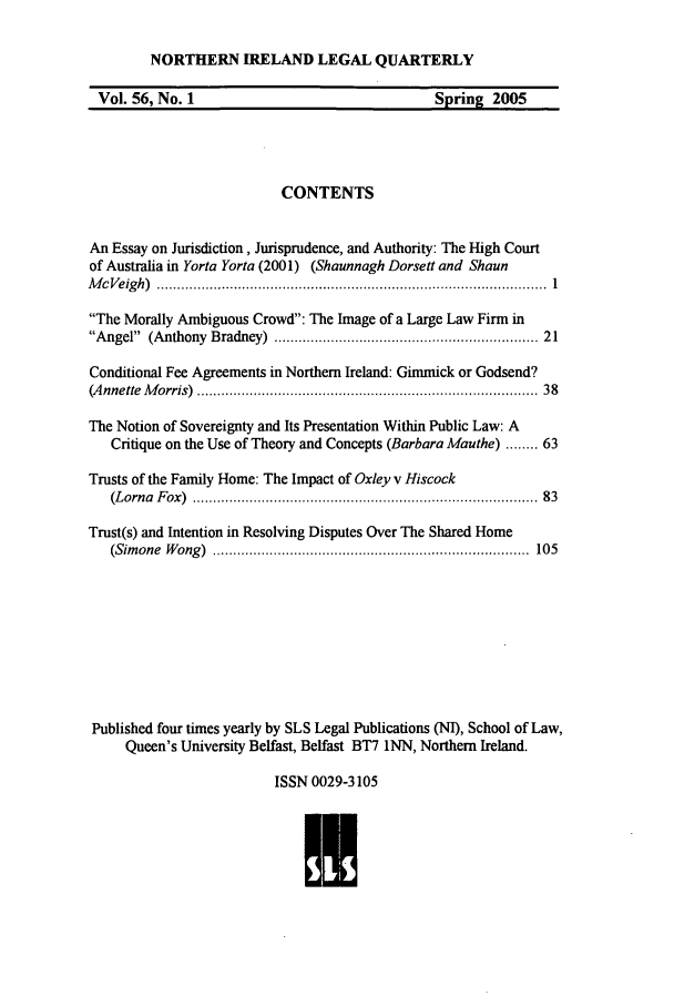 handle is hein.journals/nilq56 and id is 1 raw text is: NORTHERN IRELAND LEGAL QUARTERLYVol. 56, No. 1                                     Spring 2005CONTENTSAn Essay on Jurisdiction, Jurisprudence, and Authority: The High Courtof Australia in Yorta Yorta (2001) (Shaunnagh Dorsett and ShaunM c V eig h )  ................................................................................................  1The Morally Ambiguous Crowd: The Image of a Large Law Firm inAngel  (Anthony  Bradney)  ............................................................  21Conditional Fee Agreements in Northern Ireland: Gimmick or Godsend?(A nnette  M orris)  .................................................................................  38The Notion of Sovereignty and Its Presentation Within Public Law: ACritique on the Use of Theory and Concepts (Barbara Mauthe) ........ 63Trusts of the Family Home: The Impact of Oxley v Hiscock(Lorna  F ox)  ................................................................................  83Trust(s) and Intention in Resolving Disputes Over The Shared Home(Sim one  W ong )  ..............................................................................  105Published four times yearly by SLS Legal Publications (NI), School of Law,Queen's University Belfast, Belfast BT7 iNN, Northern Ireland.ISSN 0029-3105