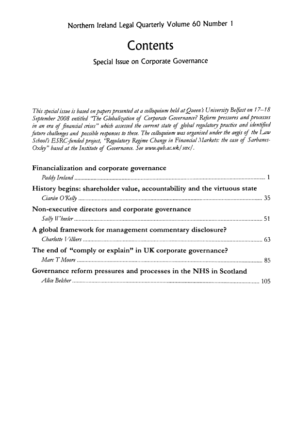 handle is hein.journals/nilq60 and id is 1 raw text is: Northern Ireland Legal Quarterly Volume 60 Number 1ContentsSpecial Issue on Corporate GovernanceThis special issue is based onpaperspresented at a colloquium held at Queen's Universi , Befast on 17-18September 2008 entitled 'The Globalization of Corporate Governance? Reform pressures and processesin an era of financial crises which assessed the current state of global regulatory practice and identified_future challenges and possible responses to these. The colloquium was organised under the aegis of the LawSchools ESRC-funded project, 'Regulatory Regime Change in Financial Markets: the case of SarbanesOxey based at the Institute of Governance. See wuw.qub.ac.uk/sox/.Financialization and corporate governanceP addy  Ireland  .................................................................................................................................  1History begins: shareholder value, accountability and the virtuous stateC iardn  O 'K ely   ............................................................................................................................  35Non-executive directors and corporate governanceS aly   If  heeler  ...............................................................................................................................  5 1A global framework for management commentary disclosure?C harlotte  I illiers  .........................................................................................................................  6 3The end of comply or explain in UK corporate governance?M  arc  T   M oore  .............................................................................................................................  8 5Governance reform pressures and processes in the NHS in ScotlandA  lice  B elcher  ..............................................................................................................................  10 5