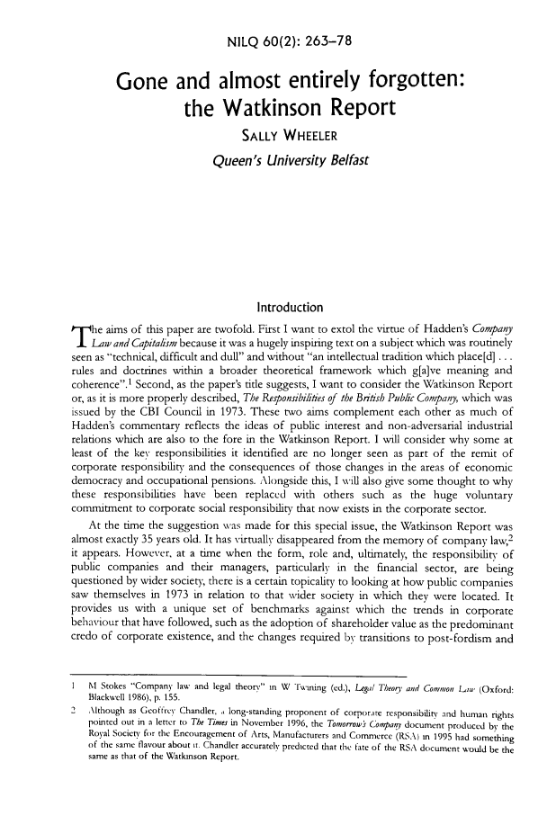 handle is hein.journals/nilq60 and id is 267 raw text is: NILQ 60(2): 263-78

Gone and almost entirely forgotten:
the Watkinson Report
SALLY WHEELER
Queen's University Belfast
Introduction
T he aims of this paper are twofold. First I want to extol the virtue of Hadden's Company
Law and Capitalism because it was a hugely inspiring text on a subject which was routinely
seen as technical, difficult and dull and without an intellectual tradition which place[d] ...
rules and doctrines within a broader theoretical framework which g[a]ve meaning and
coherence.1 Second, as the paper's tide suggests, I want to consider the Watkinson Report
or, as it is more properly described, The Responsibiliies of the British Public Company, which was
issued by the CBI Council in 1973. These two aims complement each other as much of
Hadden's commentary reflects the ideas of public interest and non-adversarial industrial
relations which are also to the fore in the Watkinson Report. I will consider why some at
least of the key responsibilities it identified are no longer seen as part of the remit of
corporate responsibility and the consequences of those changes in the areas of economic
democracy and occupational pensions. Alongside this, I will also give some thought to why
these responsibilities have been replaced with others such as the huge voluntary
comrmitment to corporate social responsibility that now exists in the corporate sector.
At the time the suggestion was made for this special issue, the Watkinson Report was
almost exactly 35 years old. It has virtually disappeared from the memory of company law,2
it appears. However, at a time when the form, role and, ultimately, the responsibility of
public companies and their managers, particularly in the financial sector, are being
questioned by wider society, there is a certain topicality to looking at how public companies
saw themselves in 1973 in relation to that wider society in which they were located. It
provides us with a unique set of benchmarks against which the trends in corporate
behaviour that have followed, such as the adoption of shareholder value as the predominant
credo of corporate existence, and the changes required by transitions to post-fordism and
I  NI Stokes Company law and legal theory in W Twaning (ed.), Legal Theog, and Common  Li, (Oxford:
Blackwcll 1986), p. 155.
2   Although as Geotircy Chandler, ,, long-standing proponent of corporate responsibility and human rights
pointed out in a letter to The Times in November 1996, the Tomorrows Company document produced by the
Royal Society for the Encouragement of Arts, Manufacturers and Commerce (RSA) M 1995 had something
of the same flavour about it. Chandler accurately predicted that the fate of the RSA document would be the
same as that of the Watknson Report.


