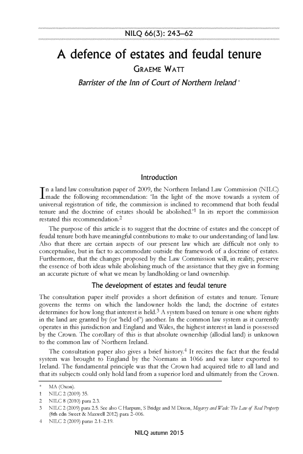 handle is hein.journals/nilq66 and id is 255 raw text is: 



NILQ 66(3): 243-62


      A defence of estates and feudal tenure

                                 GRAEME WATT

              Barrister of the Inn of Court of Northern Ireland













                                   Introduction
n a land law consultation paper of 2009, the Northern Ireland Law Commission (NILC)
  made the following recommendation: 'In the light of the move towards a system of
universal registration of tifle, the commission is inclined to recommend that both feudal
tenure and the doctrine of estates should be abolished.'1 In its report the commission
restated this recommendation.2
   The purpose of this article is to suggest that the doctrine of estates and the concept of
feudal tenure both have meaningful contributions to make to our understanding of land law.
Also that there are certain aspects of our present law which are difficult not only to
conceptualise, but in fact to accommodate outside the framework of a doctrine of estates.
Furthermore, that the changes proposed by the Law Commission will, in reality, preserve
the essence of both ideas while abolishing much of the assistance that they give in forming
an accurate picture of what we mean by landholding or land ownership.

                  The development of estates and feudal tenure
The consultation paper itself provides a short definition of estates and tenure. Tenure
governs the terms on which the landowner holds the land; the doctrine of estates
determines for how long that interest is held.3 A system based on tenure is one where rights
in the land are granted by (or 'held of') another. In the common law system as it currently
operates in this jurisdiction and England and Wales, the highest interest in land is possessed
by the Crown. The corollary of this is that absolute ownership (allodial land) is unknown
to the common law of Northern Ireland.
   The consultation paper also gives a brief history.4 It recites the fact that the feudal
system was brought to England by the Normans in 1066 and was later exported to
Ireland. The fundamental principle was that the Crown had acquired title to all land and
that its subjects could only hold land from a superior lord and ultimately from the Crown.
*  MA (Oxon).
1  NILC 2 (2009) 35.
2  NILC 8 (2010) para 2.3.
3  NILC 2 (2009) para 2.5. See also C Harpum, S Bridge and M Dixon, Megarg and Wade: The Law of RealPropervy
   (8th edn Sweet & Maxwell 2012) para 2-006.
4  NILC 2 (2009) paras 2.1 2.19.

                                 NILQ autumn 2015


