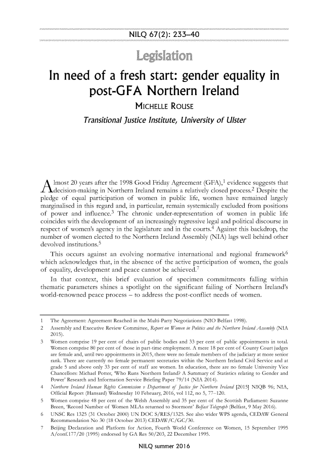 handle is hein.journals/nilq67 and id is 241 raw text is: NILQ   67(2):   233-40   In need of a fresh start: gender equality in                  post-GFA Northern Ireland                                  MICHELLE ROUSE                Transitional  Justice  Institute,  University  of  UlsterA lmost 20 years after   the 1998 Good  Friday Agreement   (GFA),1 evidence suggests that     decision-making in Northern  Ireland remains a relatively closed process.2 Despite thepledge  of equal  participation of women   in public  life, women  have  remained  largelymarginalised in this regard and, in particular, remain systemically excluded from positionsof  power  and  influence.3 The  chronic  under-representation of  women in public lifecoincides with the development  of an increasingly regressive legal and political discourse inrespect of women's  agency in the legislature and in the courts.4 Against this backdrop, thenumber  of women   elected to the Northern Ireland Assembly  (NIA)  lags well behind otherdevolved  institutions.5    This occurs  against an  evolving normative  international and  regional framework6which  acknowledges  that, in the absence of the active participation of women, the goalsof equality, development  and peace cannot  be achieved.7    In that  context, this brief  evaluation       of specimen     commitments falling withinthematic  parameters  shines a spotlight on the significant failing of Northern  Ireland'sworld-renowned   peace  process - to address the post-conflict needs of women.1   The Agreement: Agreement Reached in the Multi-Party Negotiations (NIO Belfast 1998).2   Assembly and Executive Review Committee, Report on Women in Politics and the Northern Ireland Assembl (NIA    2015).3   Women comprise 19 per cent of chairs of public bodies and 33 per cent of public appointments in total.    Women comprise 80 per cent of those in part-time employment. A mere 18 per cent of County Court judges    are female and, until two appointments in 2015, there were no female members of the judiciary at more senior    rank. There are currently no female permanent secretaries within the Northern Ireland Civil Service and at    grade 5 and above only 33 per cent of staff are women. In education, there are no female University Vice    Chancellors: Michael Potter, 'Who Runs Northern Ireland? A Summary of Statistics relating to Gender and    Power' Research and Information Service Briefing Paper 79/14 (NIA 2014).4   Northern Ireland Human Rights Commission v Department of Justice for Northern Ireland [2015] NIQB 96; NIA,    Official Report (Hansard) Wednesday 10 February, 2016, vol 112, no 5, 77-120.5   Women comprise 48 per cent of the Welsh Assembly and 35 per cent of the Scottish Parliament: Suzanne    Breen, 'Record Number of Women MLAs returned to Stormont' Befast Telegraph (Belfast, 9 May 2016).6   UNSC  Res 1325 (31 October 2000) UN DOC S/RES/1325. See also wider WPS agenda, CEDAW General    Recommendation No 30 (18 October 2013) CEDAW/C/GC/30.7   Beijing Declaration and Platform for Action, Fourth World Conference on Women, 15 September 1995    A/conf.177/20 (1995) endorsed by GA Res 50/203, 22 December 1995.NILQ  summer 2016