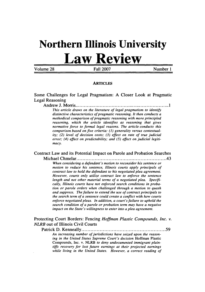 handle is hein.journals/niulr28 and id is 1 raw text is: Northern Illinois UniversityLaw ReviewVolume 28                         Fall 2007                        Number 1ARTICLESSome Challenges for Legal Pragmatism: A Closer Look at PragmaticLegal ReasoningA ndrew   J. M orris ................................................................ 1This article draws on the literature of legal pragmatism to identifydistinctive characteristics of pragmatic reasoning. It then conducts amethodical comparison of pragmatic reasoning with more principledreasoning, which the article identifies as reasoning that givesnormative force to formal legal reasons. The article conducts thiscomparison based on five criteria: (1) generality versus contextual-ity; (2) level of decision costs; (3) effect on rate of true judicialerror; (4) effect on predictability; and (5) effect on judicial legiti-macy.Contract Law and its Potential Impact on Parole and Probation SearchesM ichael Chm   elar .......................................................   43When considering a defendant's motion to reconsider his sentence ormotion to reduce his sentence, Illinois courts apply principals ofcontract law to hold the defendant to his negotiated plea agreement.However, courts only utilize contract law to enforce the sentencelength and not other material terms of a negotiated plea. Specifi-cally, Illinois courts have not enforced search conditions in proba-tion or parole orders when challenged through a motion to quashand suppress. The failure to extend the use of contract principals tothe search term of a sentence could create a conflict with how courtsenforce negotiated pleas. In addition, a court's failure to uphold thesearch condition of a parole or probation term may have a negativeimpact on the State's willingness to enter into a plea agreement.Protecting Court Borders: Fencing Hoffman Plastic Compounds, Inc. v.NLRB out of Illinois Civil CourtsPatrick  D . K enneally ....................................................... 59An increasing number of jurisdictions have seized upon the reason-ing in the United States Supreme Court's decision Hoffman PlasticCompounds, Inc. v. NLRB to deny undocumented immigrant plain-tiffs recovery for lost future earnings at their projected earningswhile living in the United States. However, a correct reading of