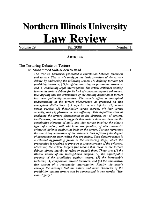 handle is hein.journals/niulr29 and id is 1 raw text is: Northern Illinois UniversityLaw ReviewVolume 29                        Fall 2008                       Number 1ARTICLESThe Torturing Debate on TortureDr. Mohammed Saif-Alden Wattad ............................................... 1The War on Terrorism generated a correlation between terrorismand torture. This article analyzes the basic premises of the torturedebate by addressing the following issues: (1) defining torture; (2)punishing torturers; (3) justifying, excusing, or pardoning torturers;and (4) conducting legal interrogation. The article criticizes existinglaw on the torture debate for its lack of conceptuality and coherency,thus arguing that the articulation of the existing definition of torturehas been politically motivated. The article offers a conceptualunderstanding of the torture phenomenon as premised on fiveconceptual distinctions: (1) superior versus inferior, (2) activeversus passive, (3) theatricality versus secrecy, (4) fear versussecurity, and (5) pleasure versus suffering. This definition aims atanalyzing the torture phenomenon in the abstract, out of context.Furthermore, the article suggests that torture does not bear on theconstitutive elements of guilt, and that torture involves the classictypes of conduct, with which we are familiar, of other domesticcrimes of violence against the body or the person. Torture representsthe overriding motivation of the torturers, thus reflecting the degreeof dangerousness upon which they are acting. Such dangerousness isa relevant aggravating factor at the sentencing stage, which theprosecution is required to prove by a preponderance of the evidence.Moreover, the article targets five taboos that recur in the torturedebate, aiming thereby to refute or uphold them. These are: (1) theillusive nature of the ticking-bomb enigma, (2) the unjustifiablegrounds of the prohibition against torture, (3) the inexcusabletorturers, (4) compassion toward torturers, and (5) the administra-tive aspects of a reasonable interrogation. Finally, the articleconveys the message that the nature and basic character of theprohibition against torture can be summarized in two words: Hu-man Dignity.