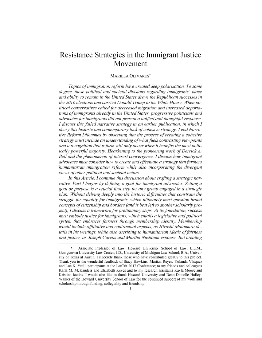 handle is hein.journals/niulr39 and id is 1 raw text is: Resistance Strategies in the Immigrant Justice                            Movement                          MARIELA   OLIVARES*     Topics of immigration reform have created deep polarization. To somedegree, these political and societal divisions regarding immigrants' placeand  ability to remain in the United States drove the Republican successes inthe 2016 elections and carried Donald Trump  to the White House. When po-litical conservatives called for decreased migration and increased deporta-tions of immigrants already in the United States, progressive politicians andadvocates for immigrants did not present a unified and thoughtfl response.I discuss this failed narrative strategy in an earlier publication, in which Idecry this historic and contemporary lack of cohesive strategy. I end Narra-tive Reform Dilemmas   by observing that the process of creating a cohesivestrategy must include an understanding of what fuels contrasting viewpointsand  a recognition that reform will only occur when it benefits the most polit-ically powerful majority. Hearkening to the pioneering work of Derrick A.Bell and the phenomenon   of interest convergence, I discuss how immigrantadvocates must consider how  to create and effectuate a strategy that furthershumanitarian  immigration  reform  while also incorporating the divergentviews of other political and societal actors.     In this Article, I continue this discussion about crafting a strategic nar-rative. Part I begins by defining a goal for immigrant advocates. Setting agoal or purpose  is a crucial first step for any group engaged in a strategicplan. Without delving deeply into the historic difficulties that constrain thestruggle for equality for immigrants, which ultimately must question broadconcepts ofcitizenship and borders (and is best left to another scholarly pro-ject), I discuss aframework for preliminary steps. At its foundation, successmust  embody justice for immigrants, which entails a legislative and politicalsystem  that embraces fairness through  membership  identity. Membershipwould  include affiliative and contractual aspects, as Hiroshi Motomura de-tails in his writings, while also ascribing to humanitarian ideals offairnessand justice, as Joseph Carens and Martha  Nusbaum   espouse. But creating      *   Associate Professor of Law, Howard University School of Law; L.L.M.,Georgetown University Law Center; J.D., University of Michigan Law School; B.A., Univer-sity of Texas at Austin. I sincerely thank those who have contributed greatly to this project.Thank you to the wonderful feedback of Stacy Hawkins, Maritza Reyes, Yolanda Vasquezand Lua K. Yuill, participants at the LatCrit 2017 Conference; to my friends and colleaguesKarla M. McKanders and Elizabeth Keyes and to my research assistants Kayla Moore andKristina Jacobs. I would also like to thank Howard University and Dean Danielle Holley-Walker of the Howard University School of Law for the continued support of my work andscholarship through funding, collegiality and friendship.                                    1