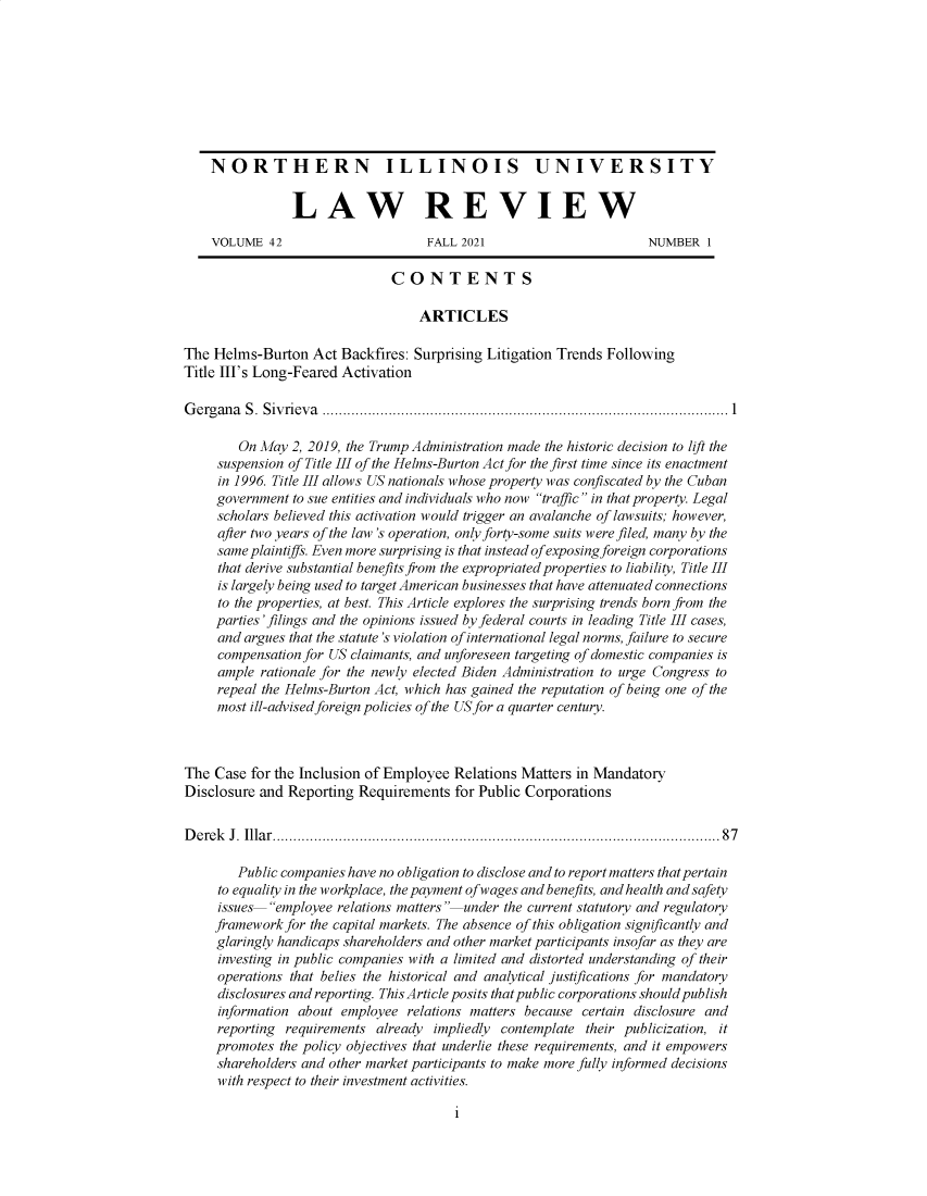 handle is hein.journals/niulr42 and id is 1 raw text is: NORTHERN ILLINOIS UNIVERSITYLAW REVIEWVOLUME 42                      FALL 2021                      NUMBER 1CONTENTSARTICLESThe Helms-Burton Act Backfires: Surprising Litigation Trends FollowingTitle III's Long-Feared ActivationGergana S. Sivrieva ..................................................................................................1On May 2, 2019, the Trump Administration made the historic decision to lift thesuspension of Title III of the Helms-Burton Act for the first time since its enactmentin 1996. Title III allows US nationals whose property was confiscated by the Cubangovernment to sue entities and individuals who now traffic in that property. Legalscholars believed this activation would trigger an avalanche of lawsuits; however,after two years of the law 's operation, only forty-some suits were filed, many by thesame plaintiffs. Even more surprising is that instead of exposing foreign corporationsthat derive substantial benefits from the expropriated properties to liability, Title IIIis largely being used to target American businesses that have attenuated connectionsto the properties, at best. This Article explores the surprising trends born from theparties' filings and the opinions issued by federal courts in leading Title III cases,and argues that the statute's violation of international legal norms, failure to securecompensation for US claimants, and unforeseen targeting of domestic companies isample rationale for the newly elected Biden Administration to urge Congress torepeal the Helms-Burton Act, which has gained the reputation of being one of themost ill-advised foreign policies of the US for a quarter century.The Case for the Inclusion of Employee Relations Matters in MandatoryDisclosure and Reporting Requirements for Public CorporationsD erek  J .  Illa r.................................................................................................... . .   8 7Public companies have no obligation to disclose and to report matters that pertainto equality in the workplace, the payment of wages and benefits, and health and safetyissues employee relations matters under the current statutory and regulatoryframework for the capital markets. The absence of this obligation significantly andglaringly handicaps shareholders and other market participants insofar as they areinvesting in public companies with a limited and distorted understanding of theiroperations that belies the historical and analytical justifications for mandatorydisclosures and reporting. This Article posits that public corporations should publishinformation about employee relations matters because certain disclosure andreporting requirements already impliedly contemplate their publicization, itpromotes the policy objectives that underlie these requirements, and it empowersshareholders and other market participants to make more fully informed decisionswith respect to their investment activities.i