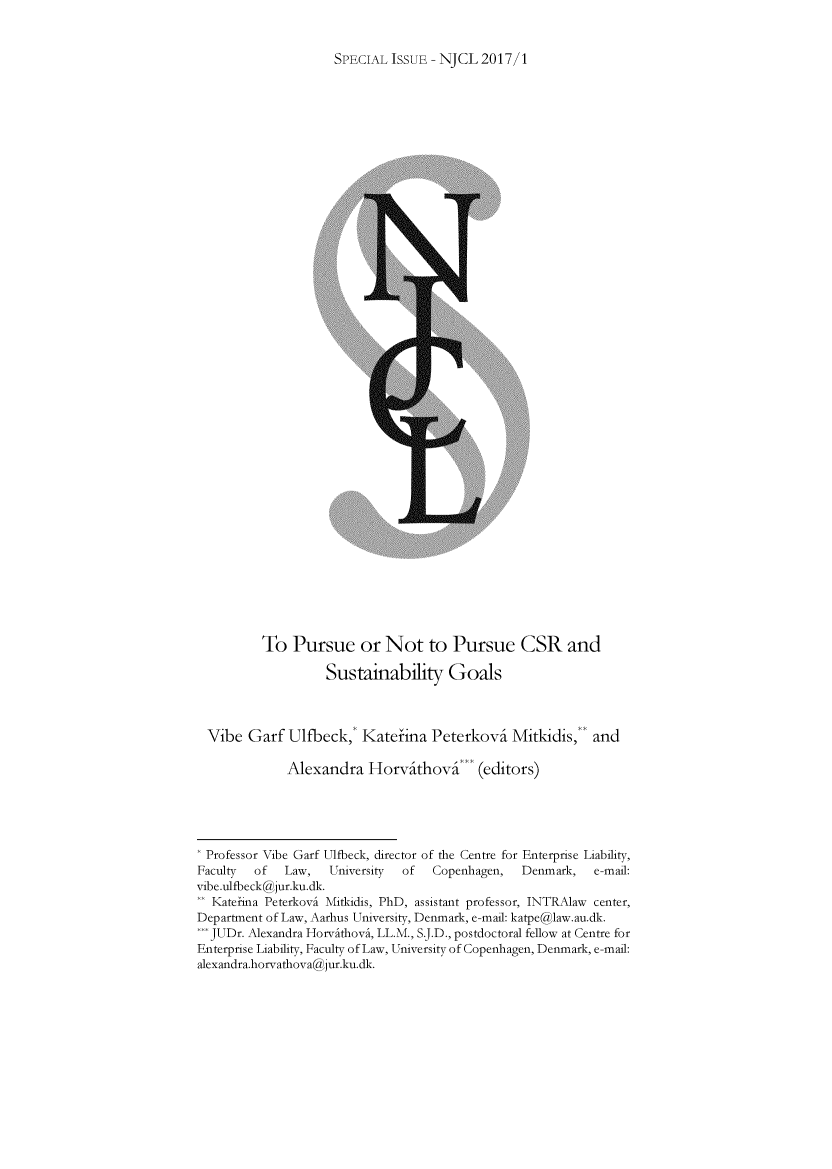 handle is hein.journals/njcl2017 and id is 1 raw text is: SPECIAL ISSUE - NJCL  2017/1          To  Pursue or Not to Pursue CSR and                   Sustainability Goals  Vibe  Garf  Ulfbeck,* Katefina   Peterkovi   Mitkidis,   and             Alexandra   Horvithovi' (editors) Professor Vibe Garf Ulfbeck, director of the Centre for Enterprise Liability, Faculty of  Law,   University of  Copenhagen,  Denmark,   e-mail:vibe.ulfbeck@jur.ku.dk. Katehna Peterkovi Mitkidis, PhD, assistant professor, INTRAlaw center,Department of Law, Aarhus University, Denmark, e-mail: katpe@law.au.dk.*JUDr. Alexandra Horvithovi, LL.M., S.J.D., postdoctoral fellow at Centre forEnterprise Liability, Faculty of Law, University of Copenhagen, Denmark, e-mail:alexandra.horvathova@jur.ku.dk.