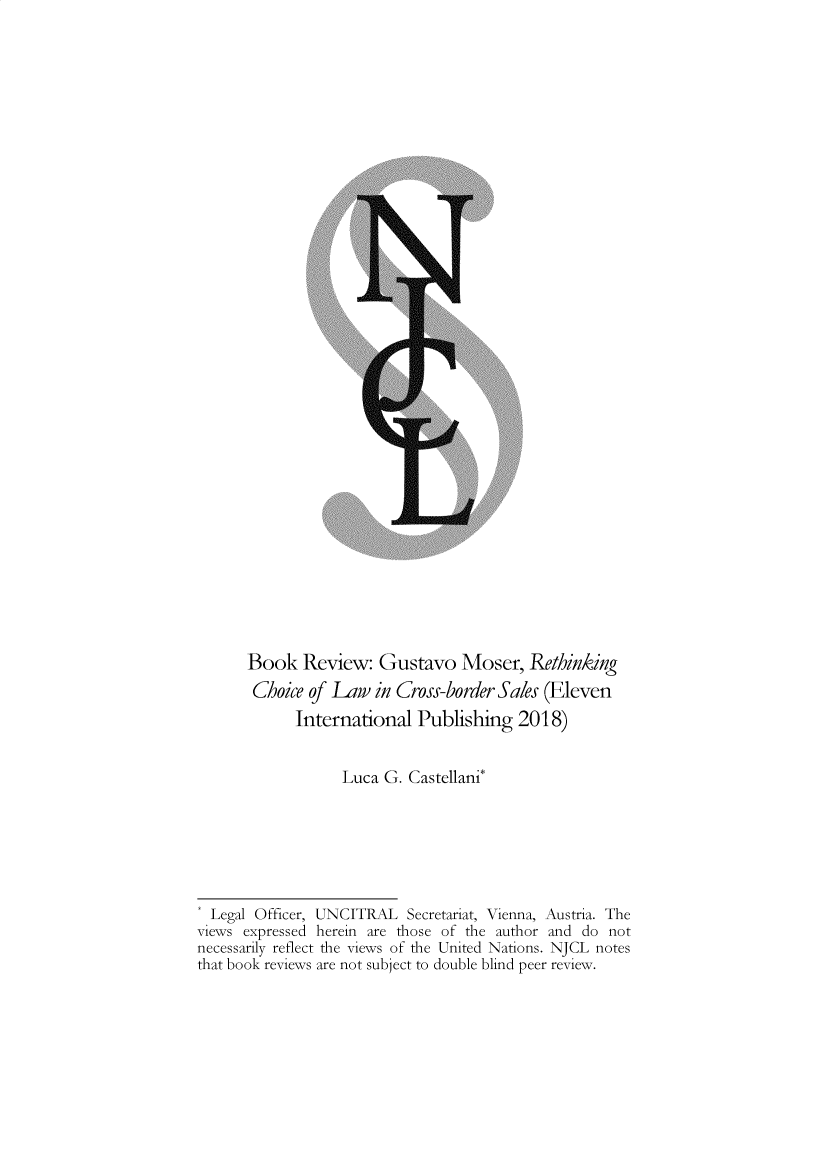 handle is hein.journals/njcl2019 and id is 1 raw text is:       Book   Review:   Gustavo   Moser,   Rethinking      Choice  of Law  in Cross-border Sales (Eleven            International   Publishing   2018)                  Luca  G. Castellani*  Legal Officer, UNCITRAL  Secretariat, Vienna, Austria. Theviews expressed herein are those of the author and do notnecessarily reflect the views of the United Nations. NJCL notesthat book reviews are not subject to double blind peer review.