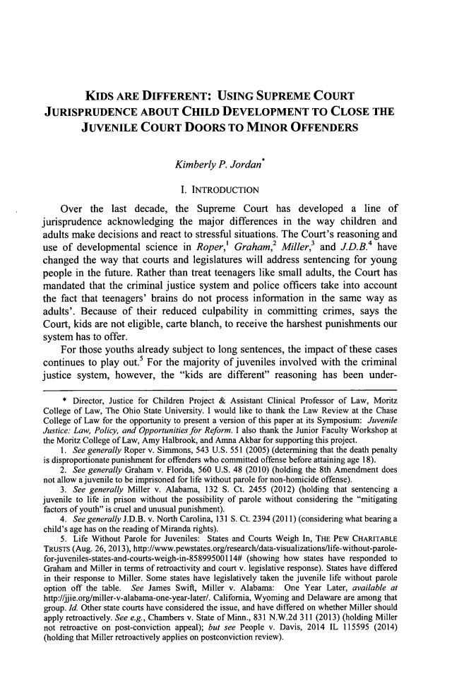 handle is hein.journals/nkenlr41 and id is 203 raw text is: KIDS ARE DIFFERENT: USING SUPREME COURT
JURISPRUDENCE ABOUT CHILD DEVELOPMENT TO CLOSE THE
JUVENILE COURT DOORS TO MINOR OFFENDERS
Kimberly P. Jordan*
I. INTRODUCTION
Over the last decade, the Supreme Court has developed a line of
jurisprudence acknowledging the major differences in the way children and
adults make decisions and react to stressful situations. The Court's reasoning and
use of developmental science in Roper,' Graham,2 Miller,3 and J.D.B.4 have
changed the way that courts and legislatures will address sentencing for young
people in the future. Rather than treat teenagers like small adults, the Court has
mandated that the criminal justice system and police officers take into account
the fact that teenagers' brains do not process information in the same way as
adults'. Because of their reduced culpability in committing crimes, says the
Court, kids are not eligible, carte blanch, to receive the harshest punishments our
system has to offer.
For those youths already subject to long sentences, the impact of these cases
continues to play out.s For the majority of juveniles involved with the criminal
justice system, however, the kids are different reasoning has been under-
* Director, Justice for Children Project & Assistant Clinical Professor of Law, Moritz
College of Law, The Ohio State University. I would like to thank the Law Review at the Chase
College of Law for the opportunity to present a version of this paper at its Symposium: Juvenile
Justice: Law, Policy, and Opportunities for Reform. I also thank the Junior Faculty Workshop at
the Moritz College of Law, Amy Halbrook, and Amna Akbar for supporting this project.
1. See generally Roper v. Simmons, 543 U.S. 551 (2005) (determining that the death penalty
is disproportionate punishment for offenders who committed offense before attaining age 18).
2. See generally Graham v. Florida, 560 U.S. 48 (2010) (holding the 8th Amendment does
not allow a juvenile to be imprisoned for life without parole for non-homicide offense).
3. See generally Miller v. Alabama, 132 S. Ct. 2455 (2012) (holding that sentencing a
juvenile to life in prison without the possibility of parole without considering the mitigating
factors of youth is cruel and unusual punishment).
4. See generally J.D.B. v. North Carolina, 131 S. Ct. 2394 (2011) (considering what bearing a
child's age has on the reading of Miranda rights).
5. Life Without Parole for Juveniles: States and Courts Weigh In, THE PEW CHARITABLE
TRUSTS (Aug. 26, 2013), http://www.pewstates.org/research/data-visualizations/life-without-parole-
for-juveniles-states-and-courts-weigh-in-85899500114# (showing how states have responded to
Graham and Miller in terms of retroactivity and court v. legislative response). States have differed
in their response to Miller. Some states have legislatively taken the juvenile life without parole
option off the table. See James Swift, Miller v. Alabama: One Year Later, available at
http://jjie.org/miller-v-alabama-one-year-later/. California, Wyoming and Delaware are among that
group. Id. Other state courts have considered the issue, and have differed on whether Miller should
apply retroactively. See e.g., Chambers v. State of Minn., 831 N.W.2d 311 (2013) (holding Miller
not retroactive on post-conviction appeal); but see People v. Davis, 2014 IL 115595 (2014)
(holding that Miller retroactively applies on postconviction review).


